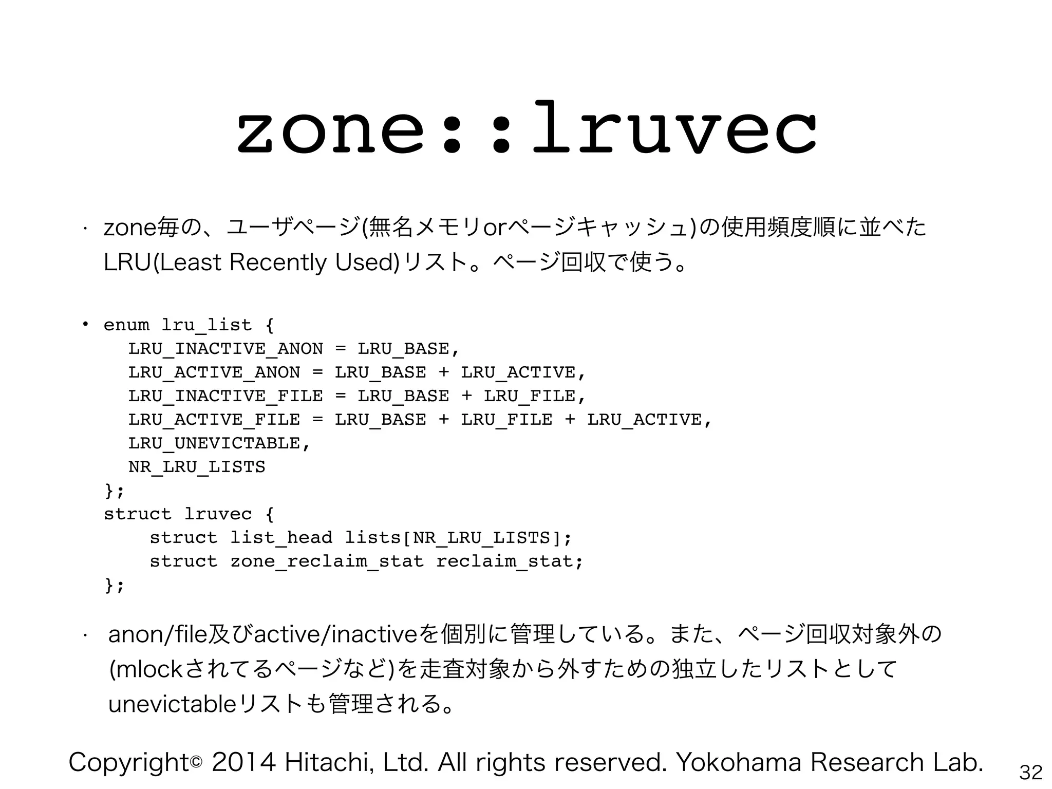 Copyright© 2014 Hitachi, Ltd. All rights reserved. Yokohama Research Lab.
zone::lruvec
• zone毎の、ユーザページ(無名メモリorページキャッシュ)の使用頻度順に並べた
LRU(Least Recently Used)リスト。ページ回収で使う。
• enum lru_list { 
" LRU_INACTIVE_ANON = LRU_BASE, 
" LRU_ACTIVE_ANON = LRU_BASE + LRU_ACTIVE, 
" LRU_INACTIVE_FILE = LRU_BASE + LRU_FILE, 
" LRU_ACTIVE_FILE = LRU_BASE + LRU_FILE + LRU_ACTIVE, 
" LRU_UNEVICTABLE, 
" NR_LRU_LISTS 
}; 
struct lruvec { 
struct list_head lists[NR_LRU_LISTS]; 
struct zone_reclaim_stat reclaim_stat; 
};"
• anon/ﬁle及びactive/inactiveを個別に管理している。また、ページ回収対象外の
(mlockされてるページなど)を走査対象から外すための独立したリストとして
unevictableリストも管理される。
32
 