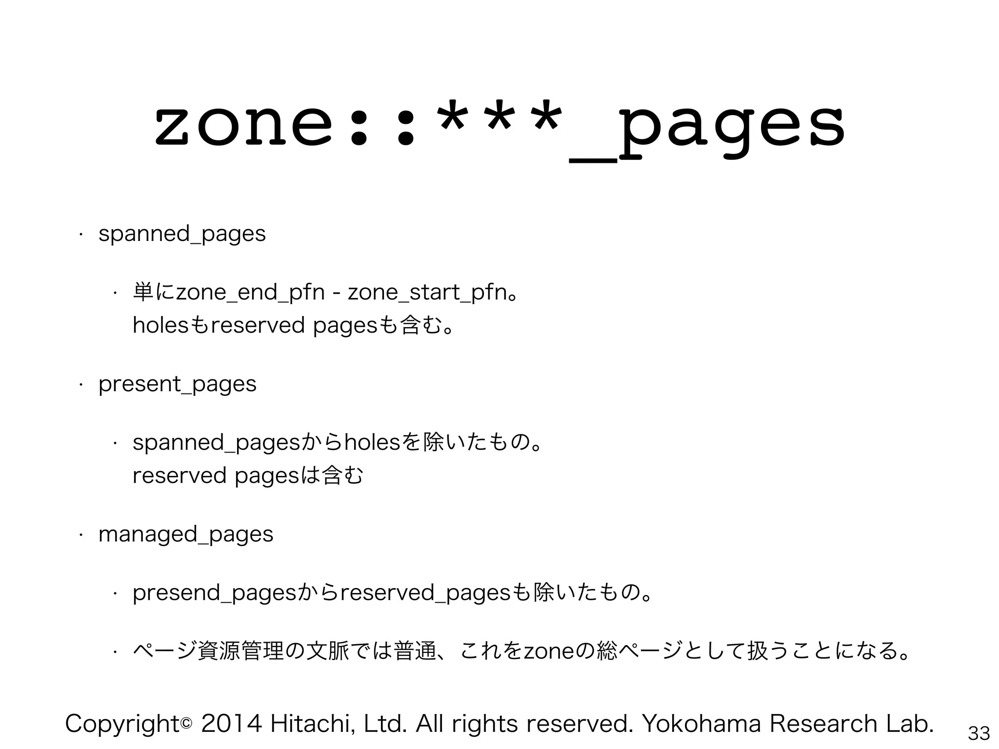Copyright© 2014 Hitachi, Ltd. All rights reserved. Yokohama Research Lab.
zone::***_pages
• spanned_pages
• 単にzone_end_pfn - zone_start_pfn。 
holesもreserved pagesも含む。
• present_pages
• spanned_pagesからholesを除いたもの。 
reserved pagesは含む
• managed_pages
• presend_pagesからreserved_pagesも除いたもの。
• ページ資源管理の文脈では普通、これをzoneの総ページとして扱うことになる。
33
 