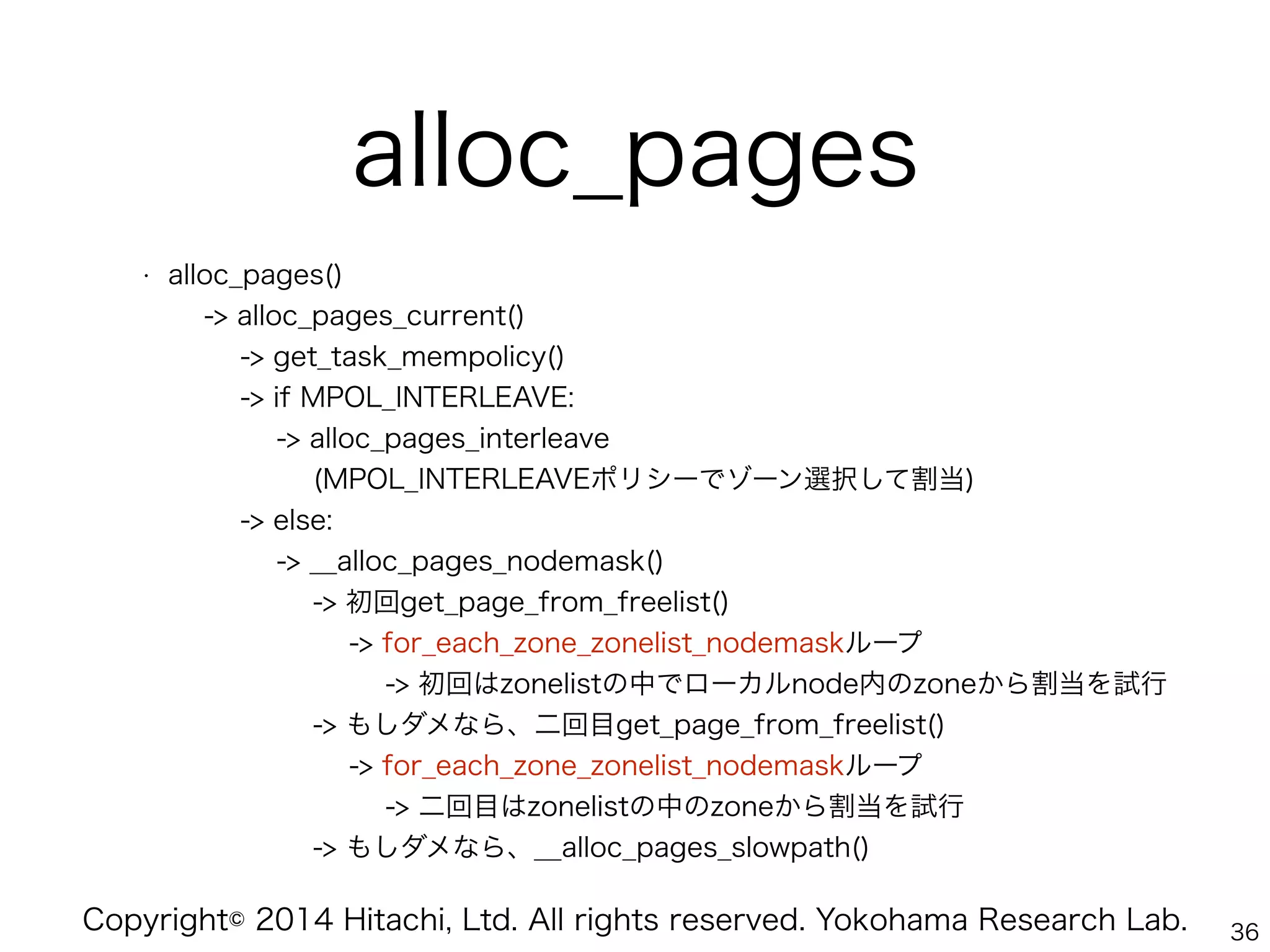 Copyright© 2014 Hitachi, Ltd. All rights reserved. Yokohama Research Lab.
alloc_pages
• alloc_pages() 
-> alloc_pages_current() 
-> get_task_mempolicy() 
-> if MPOL_INTERLEAVE: 
-> alloc_pages_interleave 
(MPOL_INTERLEAVEポリシーでゾーン選択して割当) 
-> else: 
-> __alloc_pages_nodemask() 
-> 初回get_page_from_freelist() 
-> for_each_zone_zonelist_nodemaskループ 
-> 初回はzonelistの中でローカルnode内のzoneから割当を試行 
-> もしダメなら、二回目get_page_from_freelist() 
-> for_each_zone_zonelist_nodemaskループ 
-> 二回目はzonelistの中のzoneから割当を試行 
-> もしダメなら、__alloc_pages_slowpath()
36
 