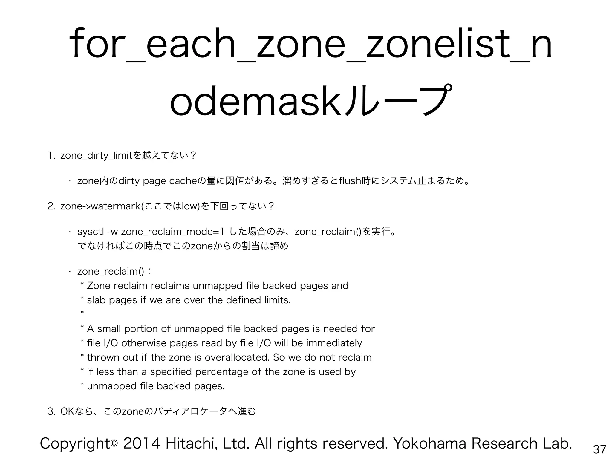 Copyright© 2014 Hitachi, Ltd. All rights reserved. Yokohama Research Lab.
for_each_zone_zonelist_n
odemaskループ!
1. zone_dirty_limitを越えてない？
• zone内のdirty page cacheの量に閾値がある。溜めすぎるとﬂush時にシステム止まるため。
2. zone->watermark(ここではlow)を下回ってない？
• sysctl -w zone_reclaim_mode=1 した場合のみ、zone_reclaim()を実行。 
でなければこの時点でこのzoneからの割当は諦め
• zone_reclaim()： 
* Zone reclaim reclaims unmapped ﬁle backed pages and 
* slab pages if we are over the deﬁned limits. 
* 
* A small portion of unmapped ﬁle backed pages is needed for 
* ﬁle I/O otherwise pages read by ﬁle I/O will be immediately 
* thrown out if the zone is overallocated. So we do not reclaim 
* if less than a speciﬁed percentage of the zone is used by 
* unmapped ﬁle backed pages.
3. OKなら、このzoneのバディアロケータへ進む
37
 