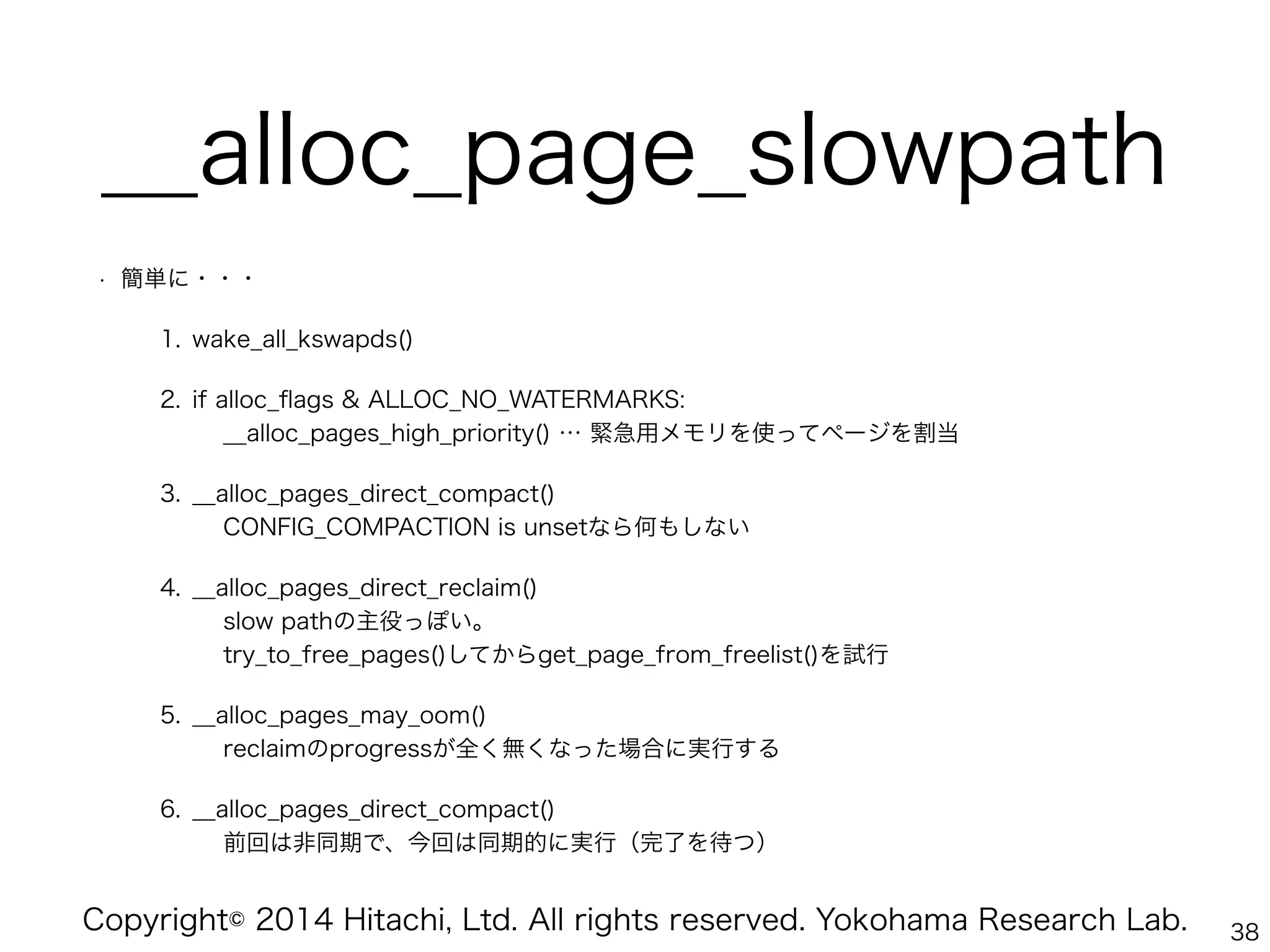Copyright© 2014 Hitachi, Ltd. All rights reserved. Yokohama Research Lab.
__alloc_page_slowpath
• 簡単に・・・
1. wake_all_kswapds()
2. if alloc_ﬂags & ALLOC_NO_WATERMARKS: 
__alloc_pages_high_priority() … 緊急用メモリを使ってページを割当
3. __alloc_pages_direct_compact() 
CONFIG_COMPACTION is unsetなら何もしない
4. __alloc_pages_direct_reclaim() 
slow pathの主役っぽい。 
try_to_free_pages()してからget_page_from_freelist()を試行
5. __alloc_pages_may_oom() 
reclaimのprogressが全く無くなった場合に実行する
6. __alloc_pages_direct_compact() 
前回は非同期で、今回は同期的に実行（完了を待つ）
38
 