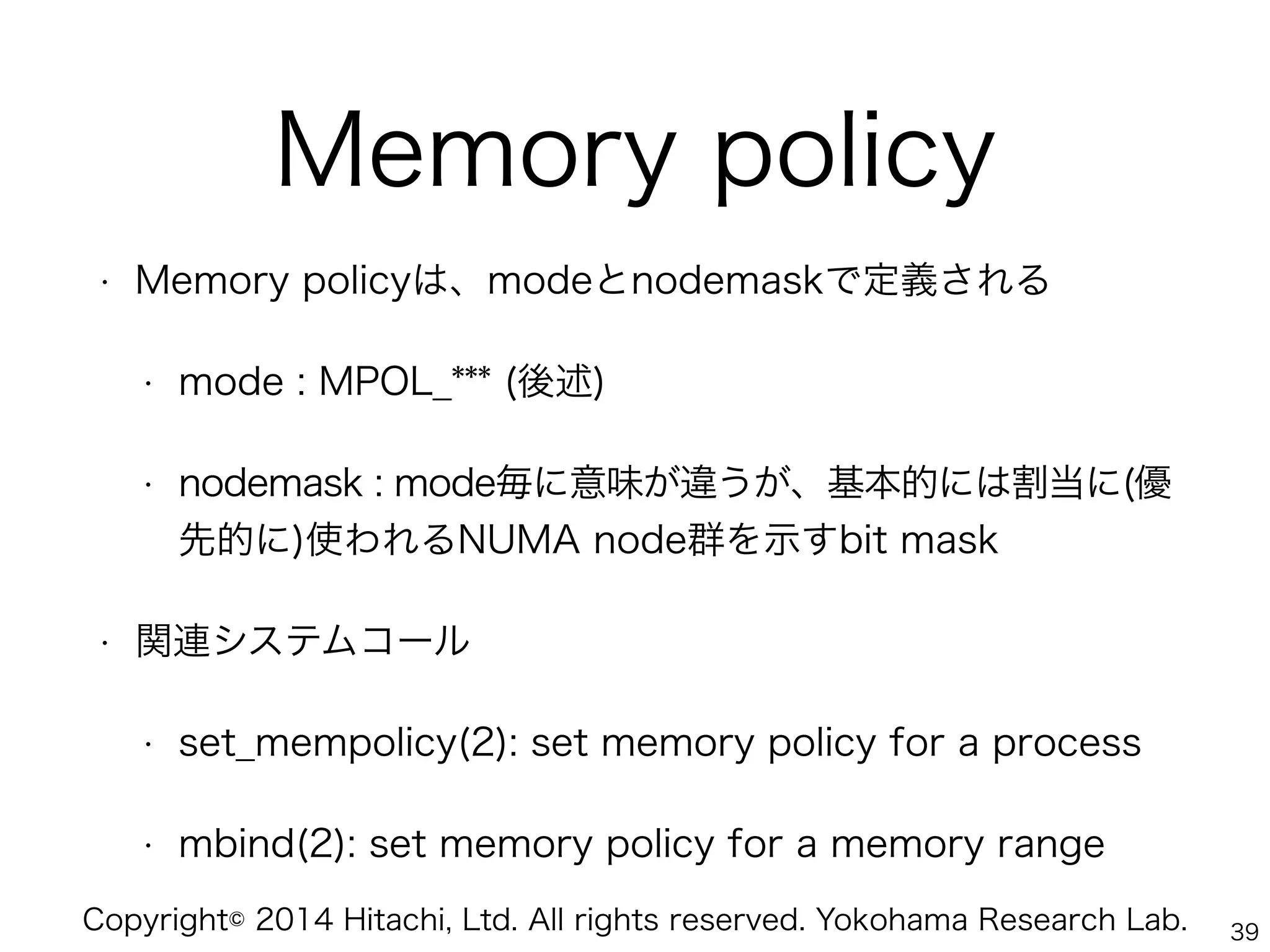 Copyright© 2014 Hitachi, Ltd. All rights reserved. Yokohama Research Lab.
Memory policy
• Memory policyは、modeとnodemaskで定義される
• mode : MPOL_*** (後述)
• nodemask : mode毎に意味が違うが、基本的には割当に(優
先的に)使われるNUMA node群を示すbit mask
• 関連システムコール
• set_mempolicy(2): set memory policy for a process
• mbind(2): set memory policy for a memory range
39
 