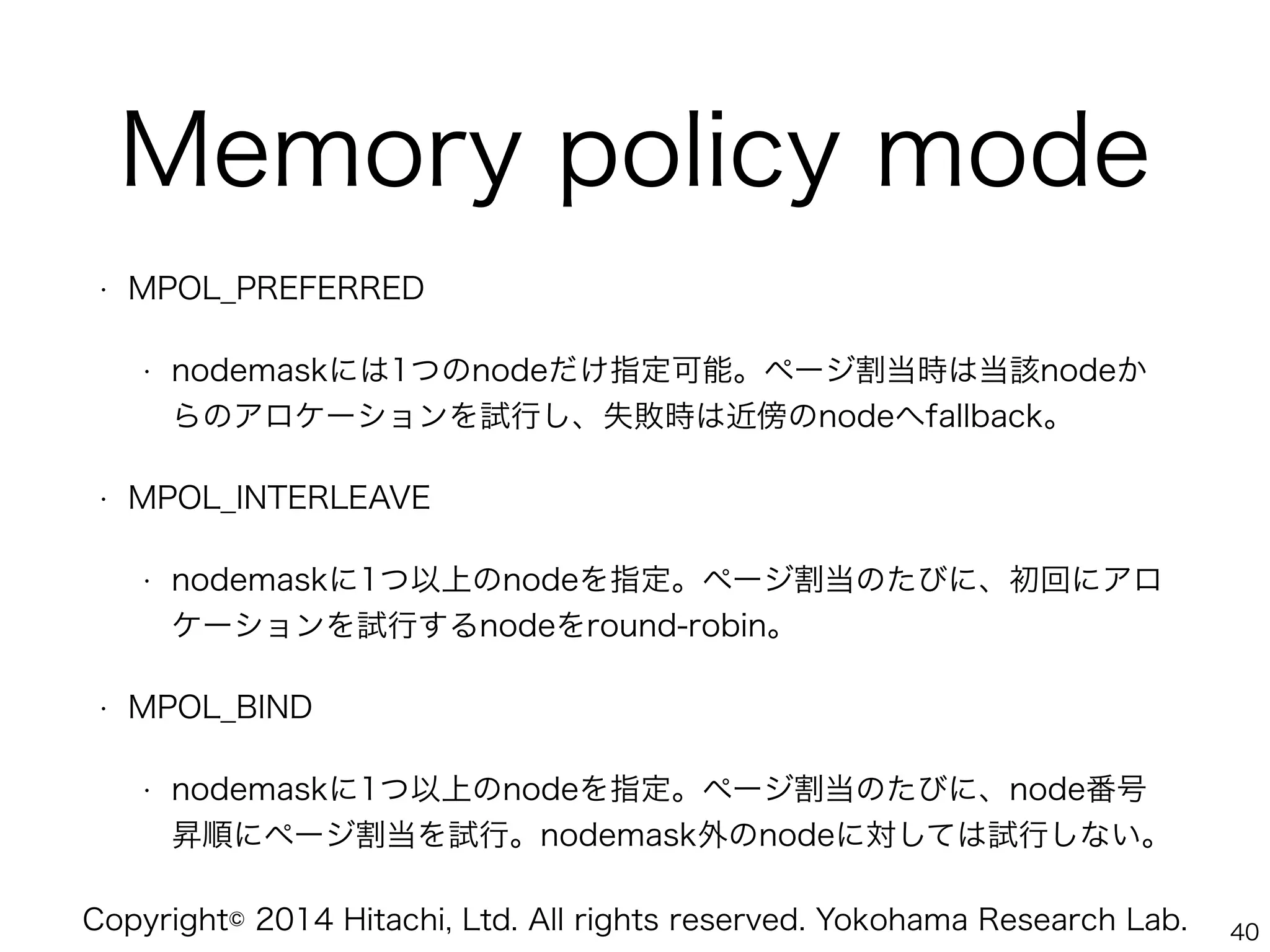 Copyright© 2014 Hitachi, Ltd. All rights reserved. Yokohama Research Lab.
Memory policy mode
• MPOL_PREFERRED
• nodemaskには1つのnodeだけ指定可能。ページ割当時は当該nodeか
らのアロケーションを試行し、失敗時は近傍のnodeへfallback。
• MPOL_INTERLEAVE
• nodemaskに1つ以上のnodeを指定。ページ割当のたびに、初回にアロ
ケーションを試行するnodeをround-robin。
• MPOL_BIND
• nodemaskに1つ以上のnodeを指定。ページ割当のたびに、node番号
昇順にページ割当を試行。nodemask外のnodeに対しては試行しない。
40
 