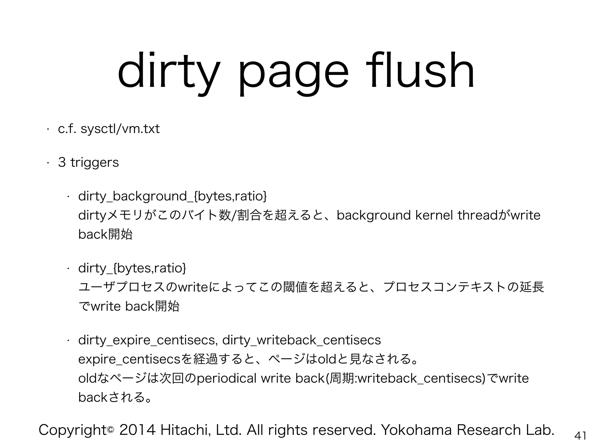 Copyright© 2014 Hitachi, Ltd. All rights reserved. Yokohama Research Lab.
dirty page ﬂush
• c.f. sysctl/vm.txt
• 3 triggers
• dirty_background_{bytes,ratio} 
dirtyメモリがこのバイト数/割合を超えると、background kernel threadがwrite
back開始
• dirty_{bytes,ratio} 
ユーザプロセスのwriteによってこの閾値を超えると、プロセスコンテキストの延長
でwrite back開始
• dirty_expire_centisecs, dirty_writeback_centisecs 
expire_centisecsを経過すると、ページはoldと見なされる。 
oldなページは次回のperiodical write back(周期:writeback_centisecs)でwrite
backされる。
41
 