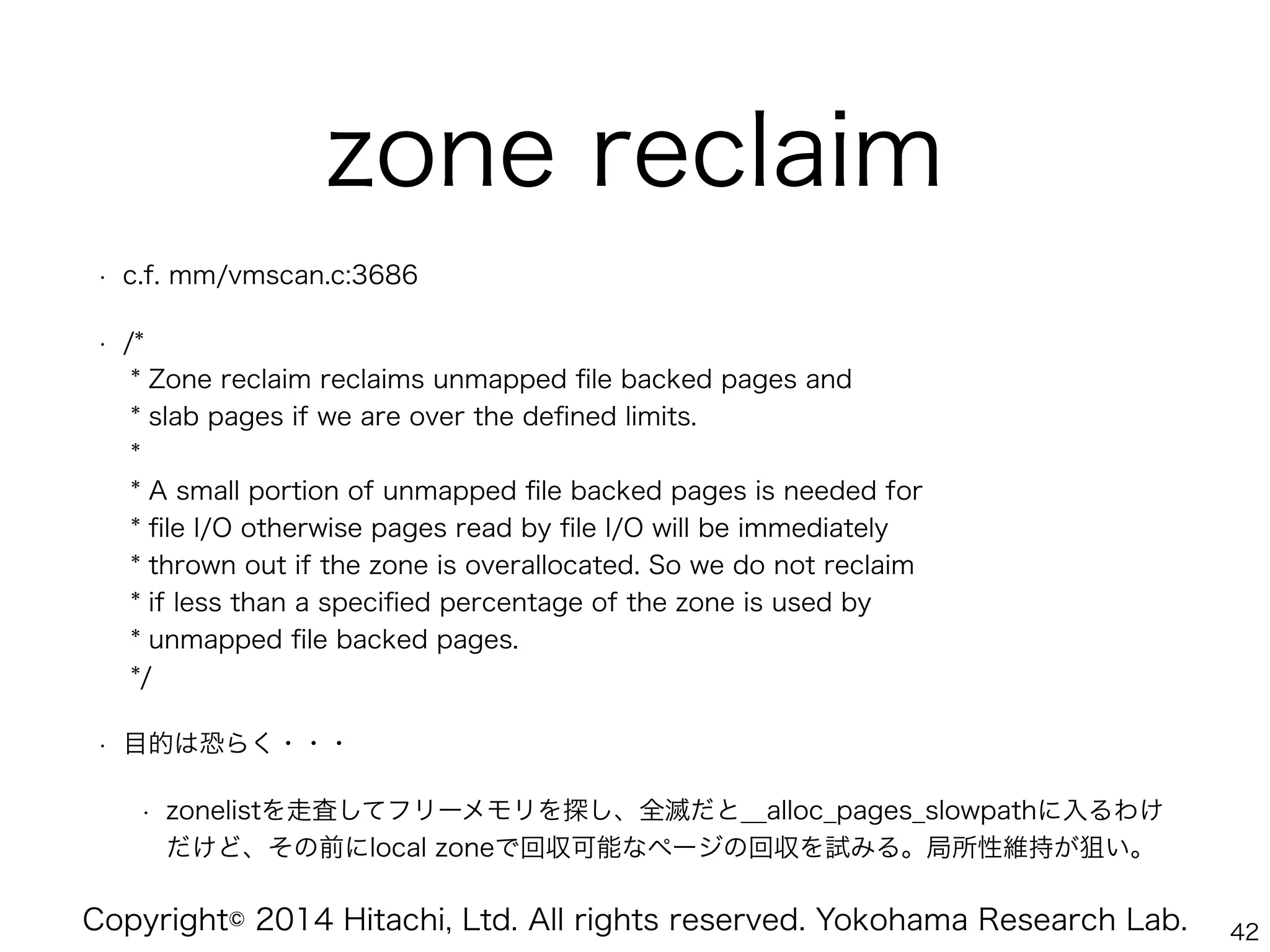 Copyright© 2014 Hitachi, Ltd. All rights reserved. Yokohama Research Lab.
zone reclaim
• c.f. mm/vmscan.c:3686
• /* 
* Zone reclaim reclaims unmapped ﬁle backed pages and 
* slab pages if we are over the deﬁned limits. 
* 
* A small portion of unmapped ﬁle backed pages is needed for 
* ﬁle I/O otherwise pages read by ﬁle I/O will be immediately 
* thrown out if the zone is overallocated. So we do not reclaim 
* if less than a speciﬁed percentage of the zone is used by 
* unmapped ﬁle backed pages. 
*/
• 目的は恐らく・・・
• zonelistを走査してフリーメモリを探し、全滅だと__alloc_pages_slowpathに入るわけ
だけど、その前にlocal zoneで回収可能なページの回収を試みる。局所性維持が狙い。
42
 