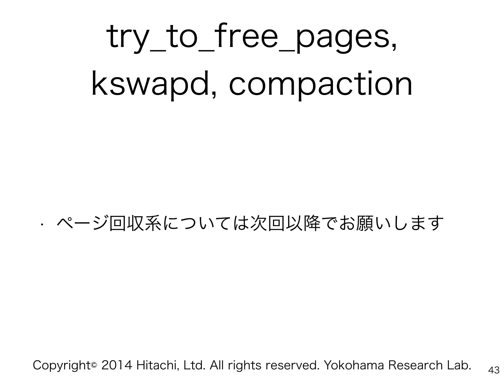 Copyright© 2014 Hitachi, Ltd. All rights reserved. Yokohama Research Lab.
try_to_free_pages,
kswapd, compaction
• ページ回収系については次回以降でお願いします
43
 
