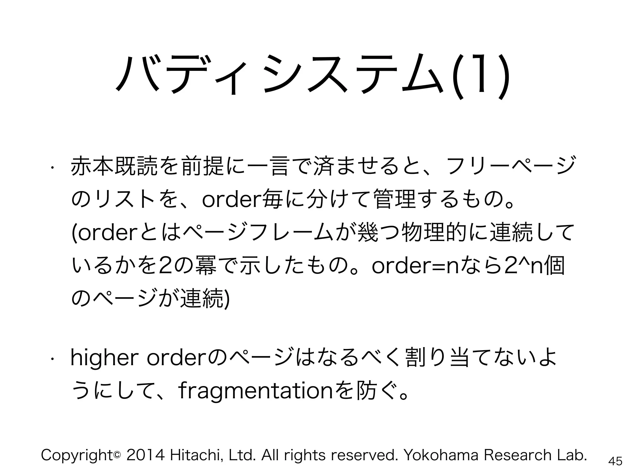 Copyright© 2014 Hitachi, Ltd. All rights reserved. Yokohama Research Lab.
バディシステム(1)
• 赤本既読を前提に一言で済ませると、フリーページ
のリストを、order毎に分けて管理するもの。 
(orderとはページフレームが幾つ物理的に連続して
いるかを2の冪で示したもの。order=nなら2^n個
のページが連続)
• higher orderのページはなるべく割り当てないよ
うにして、fragmentationを防ぐ。
45
 