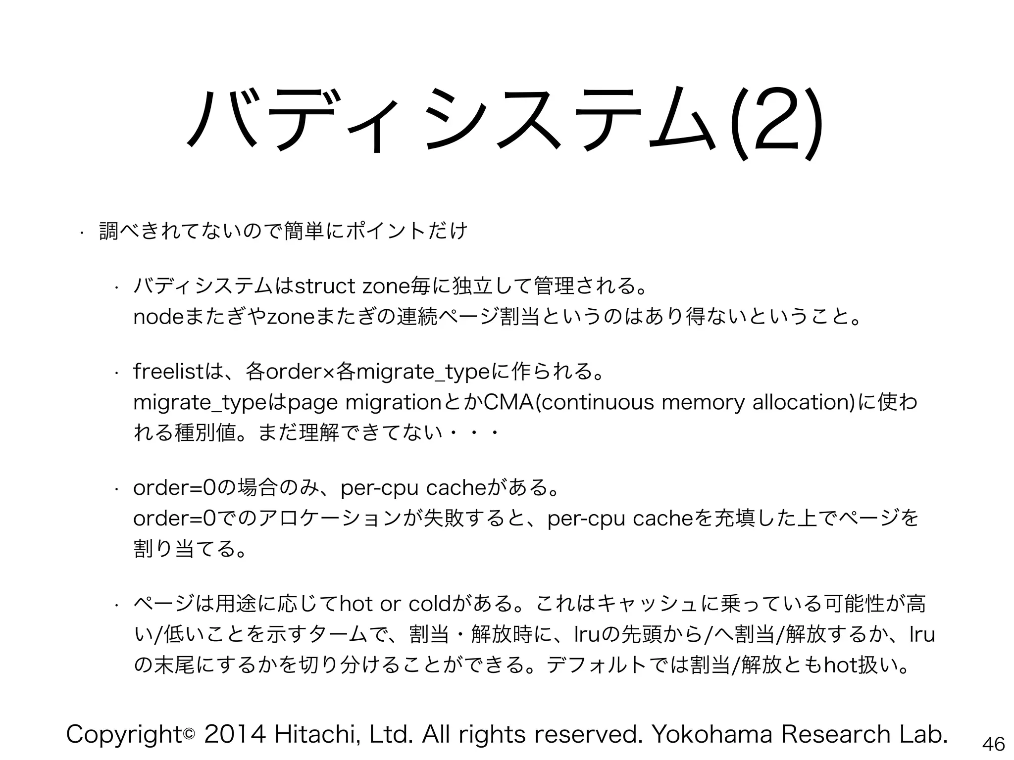 Copyright© 2014 Hitachi, Ltd. All rights reserved. Yokohama Research Lab.
バディシステム(2)
• 調べきれてないので簡単にポイントだけ
• バディシステムはstruct zone毎に独立して管理される。 
nodeまたぎやzoneまたぎの連続ページ割当というのはあり得ないということ。
• freelistは、各order 各migrate_typeに作られる。 
migrate_typeはpage migrationとかCMA(continuous memory allocation)に使わ
れる種別値。まだ理解できてない・・・
• order=0の場合のみ、per-cpu cacheがある。 
order=0でのアロケーションが失敗すると、per-cpu cacheを充填した上でページを
割り当てる。
• ページは用途に応じてhot or coldがある。これはキャッシュに乗っている可能性が高
い/低いことを示すタームで、割当・解放時に、lruの先頭から/へ割当/解放するか、lru
の末尾にするかを切り分けることができる。デフォルトでは割当/解放ともhot扱い。
46
 