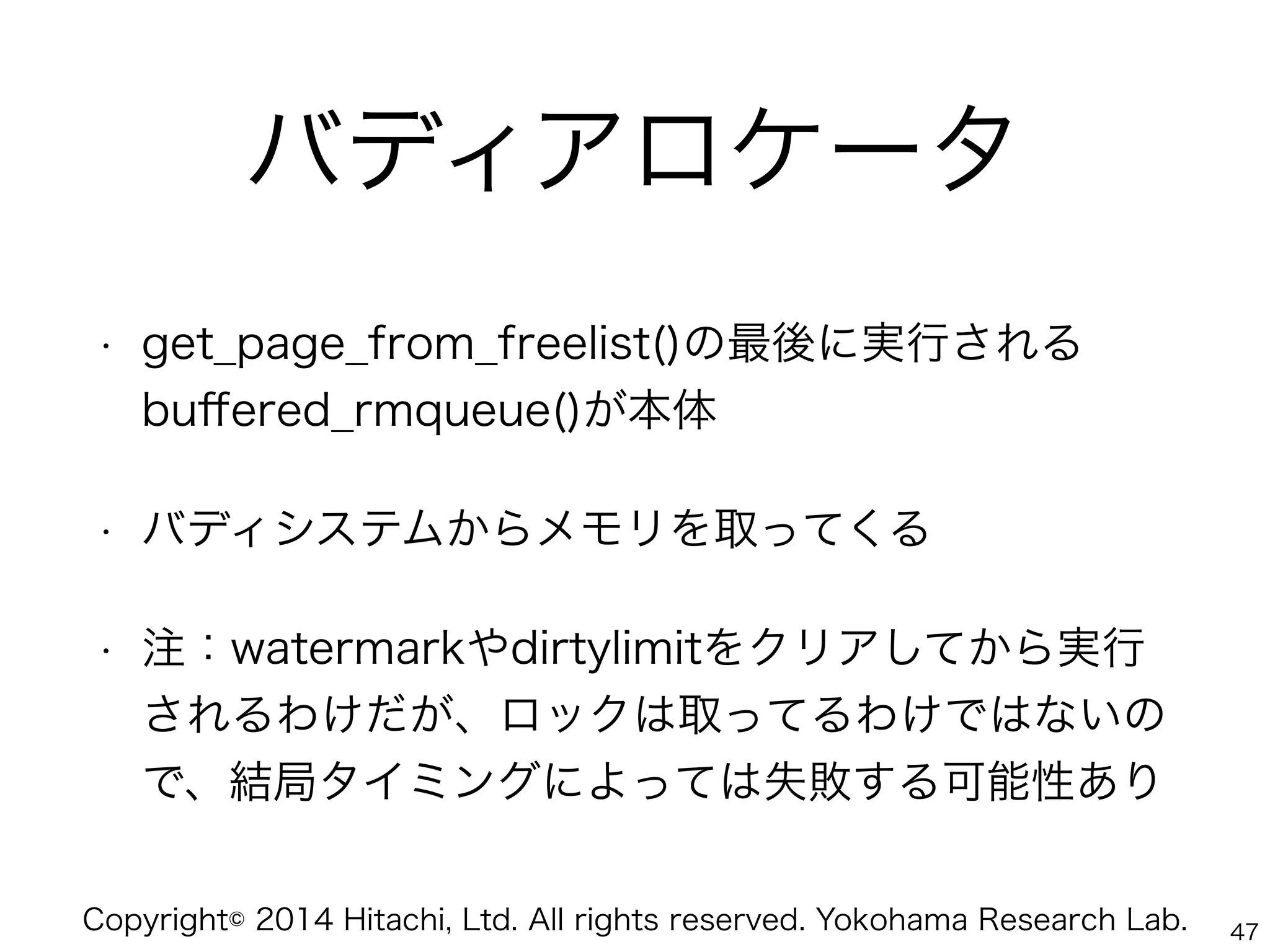 Copyright© 2014 Hitachi, Ltd. All rights reserved. Yokohama Research Lab.
バディアロケータ
• get_page_from_freelist()の最後に実行される
buﬀered_rmqueue()が本体
• バディシステムからメモリを取ってくる
• 注：watermarkやdirtylimitをクリアしてから実行
されるわけだが、ロックは取ってるわけではないの
で、結局タイミングによっては失敗する可能性あり
47
 