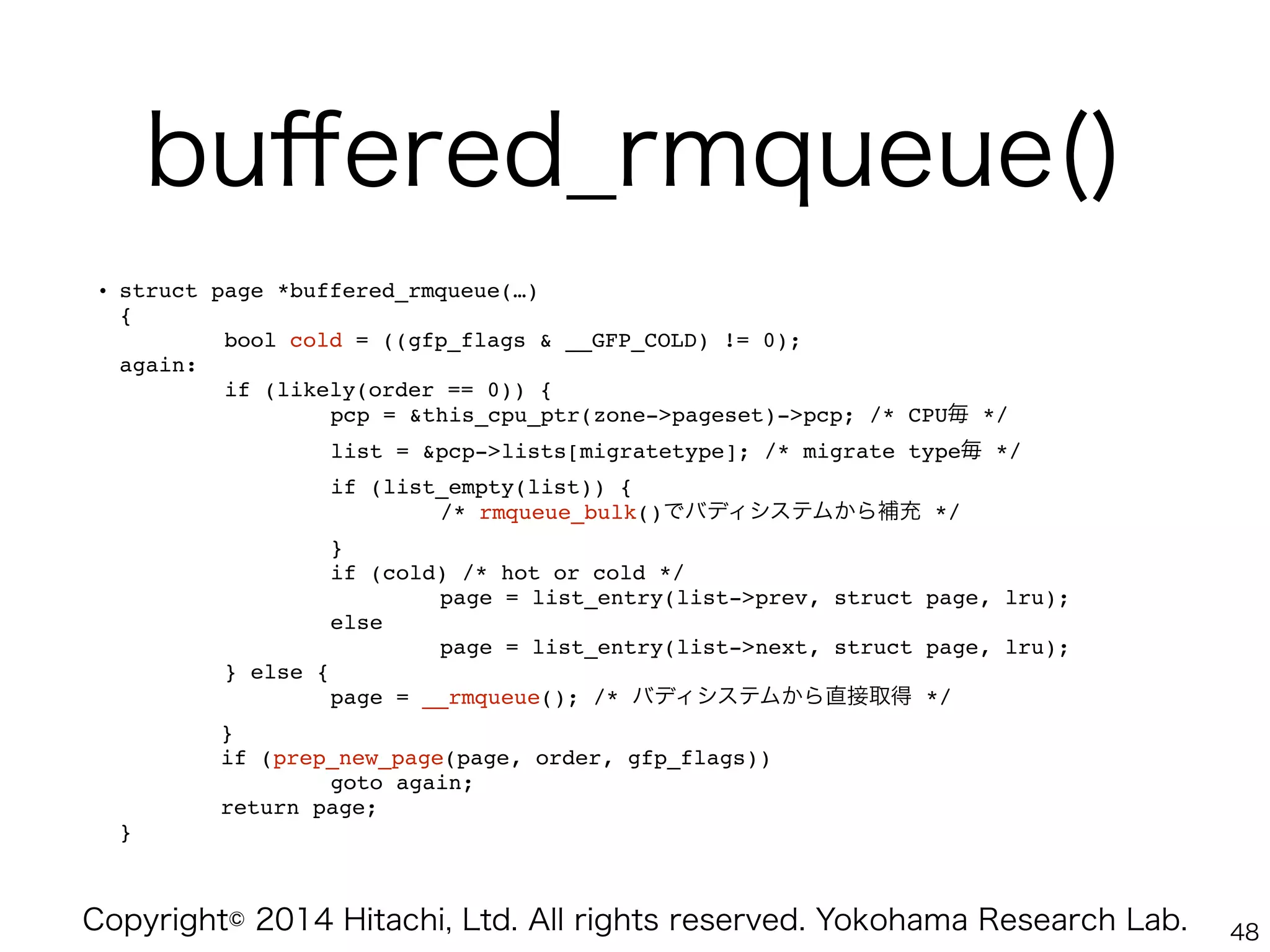 Copyright© 2014 Hitachi, Ltd. All rights reserved. Yokohama Research Lab.
buﬀered_rmqueue()
• struct page *buffered_rmqueue(…) 
{ 
bool cold = ((gfp_flags & __GFP_COLD) != 0); 
again: 
if (likely(order == 0)) { 
" " pcp = &this_cpu_ptr(zone->pageset)->pcp; /* CPU毎 */ 
" " list = &pcp->lists[migratetype]; /* migrate type毎 */ 
" " if (list_empty(list)) { 
" " " /* rmqueue_bulk()でバディシステムから補充 */ 
" " } 
" " if (cold) /* hot or cold */ 
" " " page = list_entry(list->prev, struct page, lru); 
" " else 
" " " page = list_entry(list->next, struct page, lru); 
} else { 
" " page = __rmqueue(); /* バディシステムから直接取得 */ 
" } 
" if (prep_new_page(page, order, gfp_flags)) 
" " goto again; 
" return page; 
}
48
 