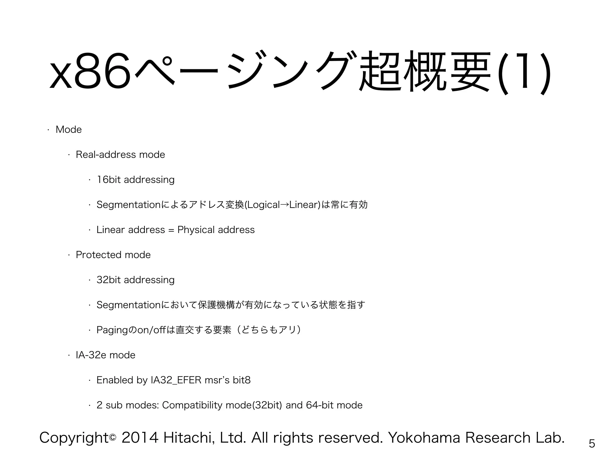 Copyright© 2014 Hitachi, Ltd. All rights reserved. Yokohama Research Lab.
x86ページング超概要(1)
• Mode
• Real-address mode
• 16bit addressing
• Segmentationによるアドレス変換(Logical→Linear)は常に有効
• Linear address = Physical address
• Protected mode
• 32bit addressing
• Segmentationにおいて保護機構が有効になっている状態を指す
• Pagingのon/oﬀは直交する要素（どちらもアリ）
• IA-32e mode
• Enabled by IA32_EFER msr s bit8
• 2 sub modes: Compatibility mode(32bit) and 64-bit mode
5
 