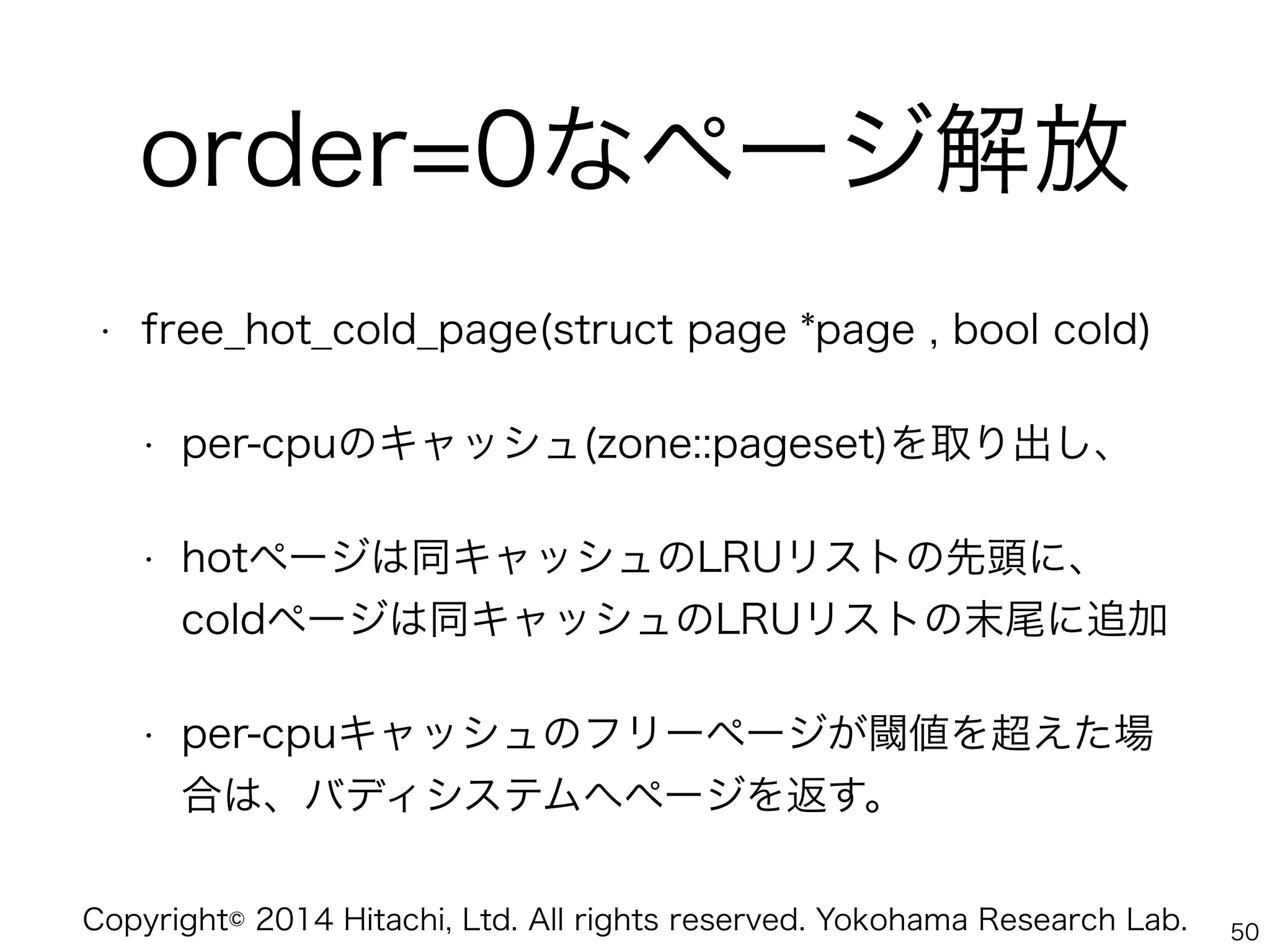 Copyright© 2014 Hitachi, Ltd. All rights reserved. Yokohama Research Lab.
order=0なページ解放
• free_hot_cold_page(struct page *page , bool cold)
• per-cpuのキャッシュ(zone::pageset)を取り出し、
• hotページは同キャッシュのLRUリストの先頭に、 
coldページは同キャッシュのLRUリストの末尾に追加
• per-cpuキャッシュのフリーページが閾値を超えた場
合は、バディシステムへページを返す。
50
 