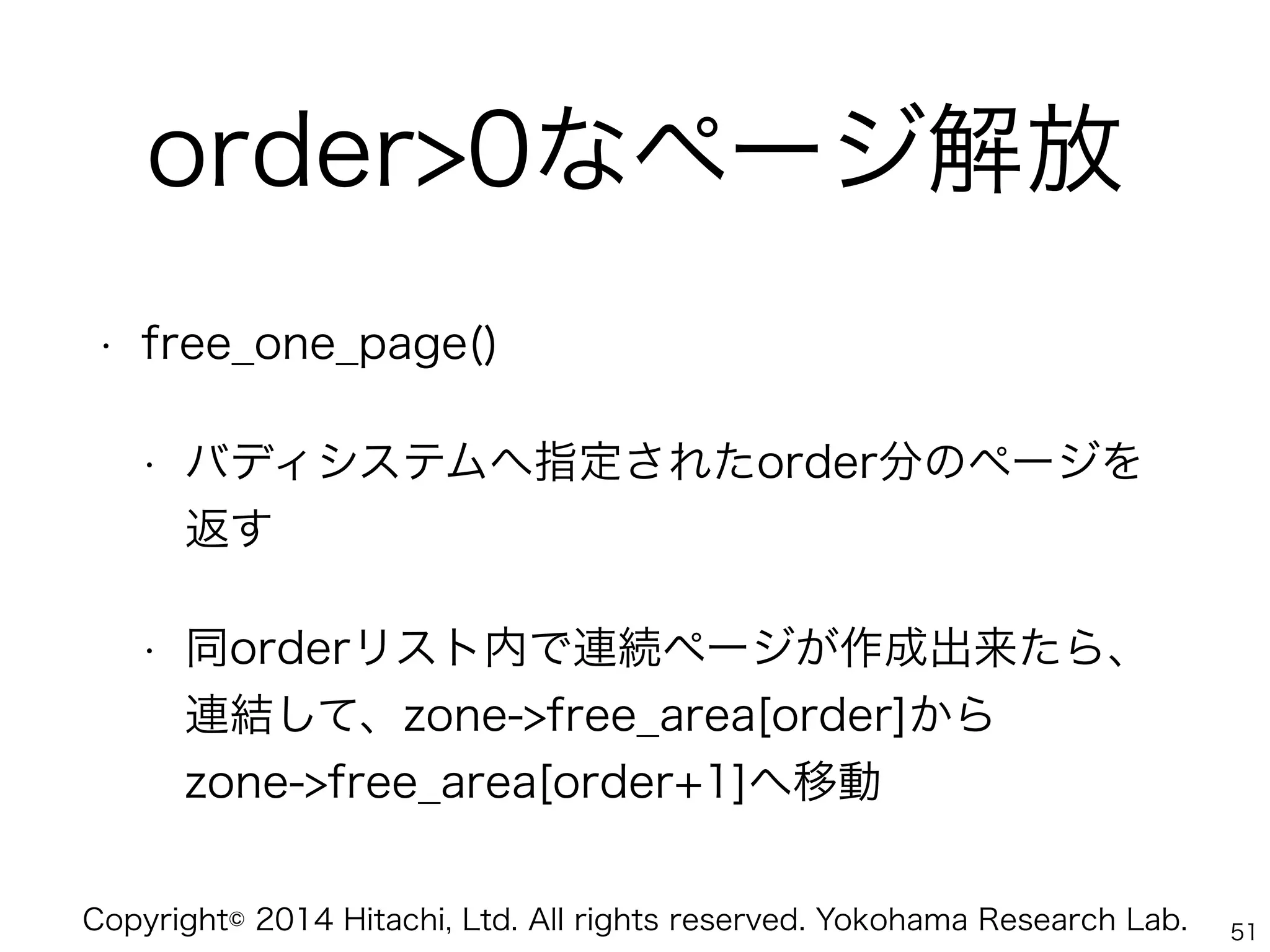 Copyright© 2014 Hitachi, Ltd. All rights reserved. Yokohama Research Lab.
order>0なページ解放
• free_one_page()
• バディシステムへ指定されたorder分のページを
返す
• 同orderリスト内で連続ページが作成出来たら、
連結して、zone->free_area[order]から 
zone->free_area[order+1]へ移動
51
 