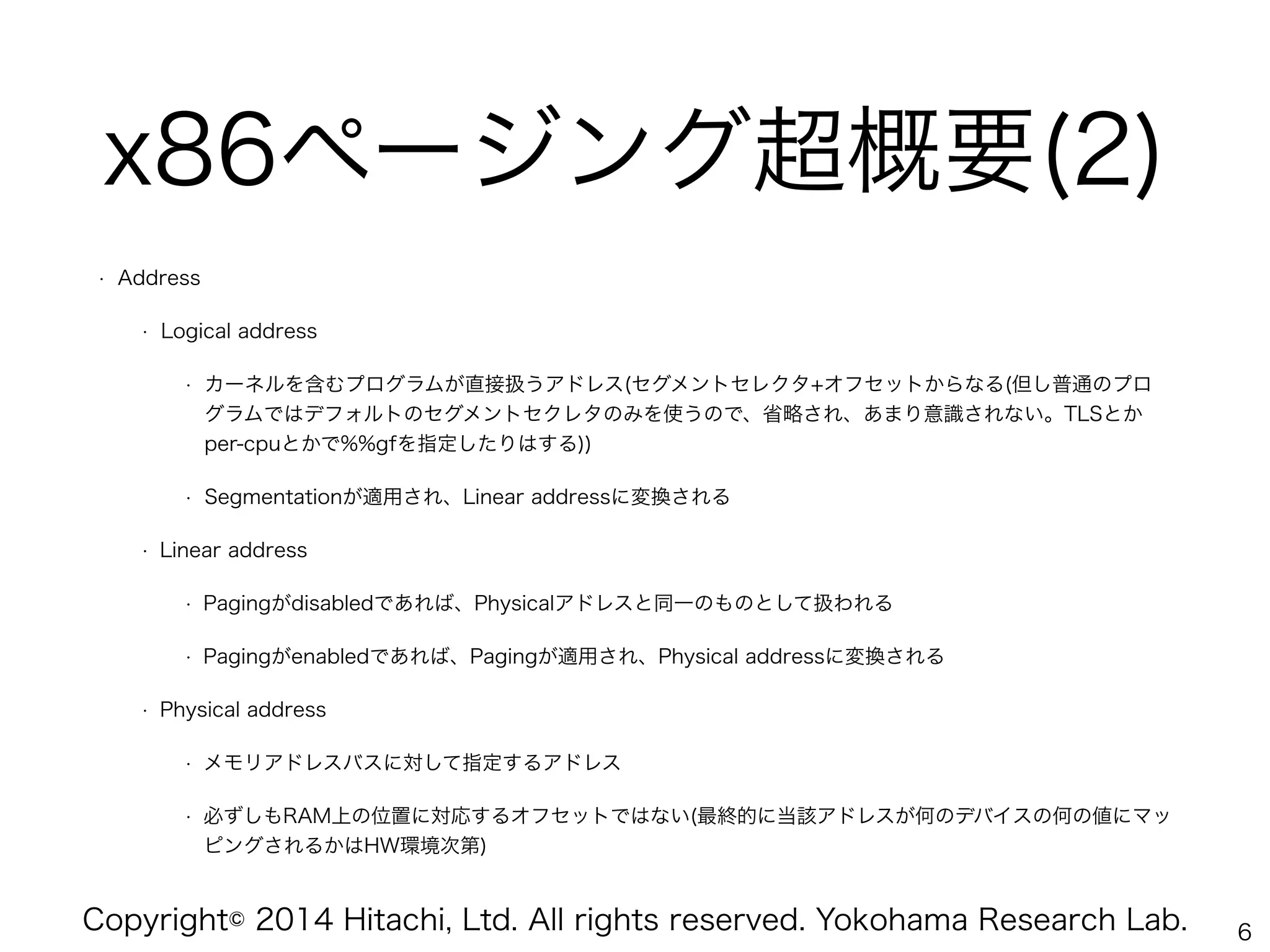 Copyright© 2014 Hitachi, Ltd. All rights reserved. Yokohama Research Lab.
x86ページング超概要(2)
• Address
• Logical address
• カーネルを含むプログラムが直接扱うアドレス(セグメントセレクタ+オフセットからなる(但し普通のプロ
グラムではデフォルトのセグメントセクレタのみを使うので、省略され、あまり意識されない。TLSとか
per-cpuとかで%%gfを指定したりはする))
• Segmentationが適用され、Linear addressに変換される
• Linear address
• Pagingがdisabledであれば、Physicalアドレスと同一のものとして扱われる
• Pagingがenabledであれば、Pagingが適用され、Physical addressに変換される
• Physical address
• メモリアドレスバスに対して指定するアドレス
• 必ずしもRAM上の位置に対応するオフセットではない(最終的に当該アドレスが何のデバイスの何の値にマッ
ピングされるかはHW環境次第)
6
 