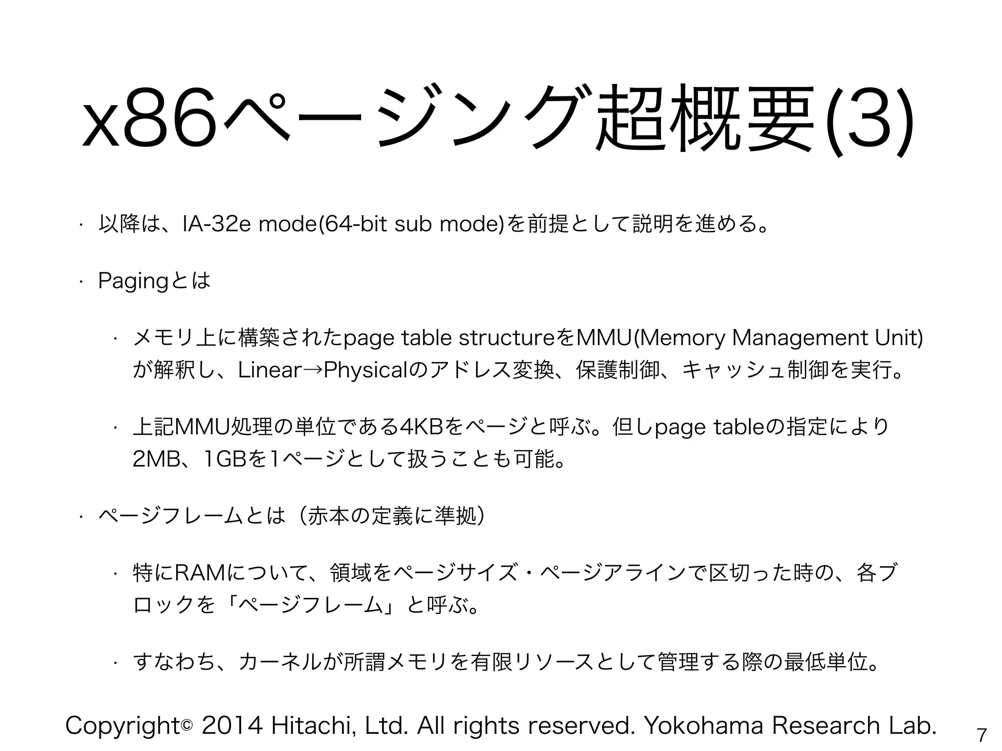 Copyright© 2014 Hitachi, Ltd. All rights reserved. Yokohama Research Lab.
x86ページング超概要(3)
• 以降は、IA-32e mode(64-bit sub mode)を前提として説明を進める。
• Pagingとは
• メモリ上に構築されたpage table structureをMMU(Memory Management Unit)
が解釈し、Linear→Physicalのアドレス変換、保護制御、キャッシュ制御を実行。
• 上記MMU処理の単位である4KBをページと呼ぶ。但しpage tableの指定により
2MB、1GBを1ページとして扱うことも可能。
• ページフレームとは（赤本の定義に準拠）
• 特にRAMについて、領域をページサイズ・ページアラインで区切った時の、各ブ
ロックを「ページフレーム」と呼ぶ。
• すなわち、カーネルが所謂メモリを有限リソースとして管理する際の最低単位。
7
 