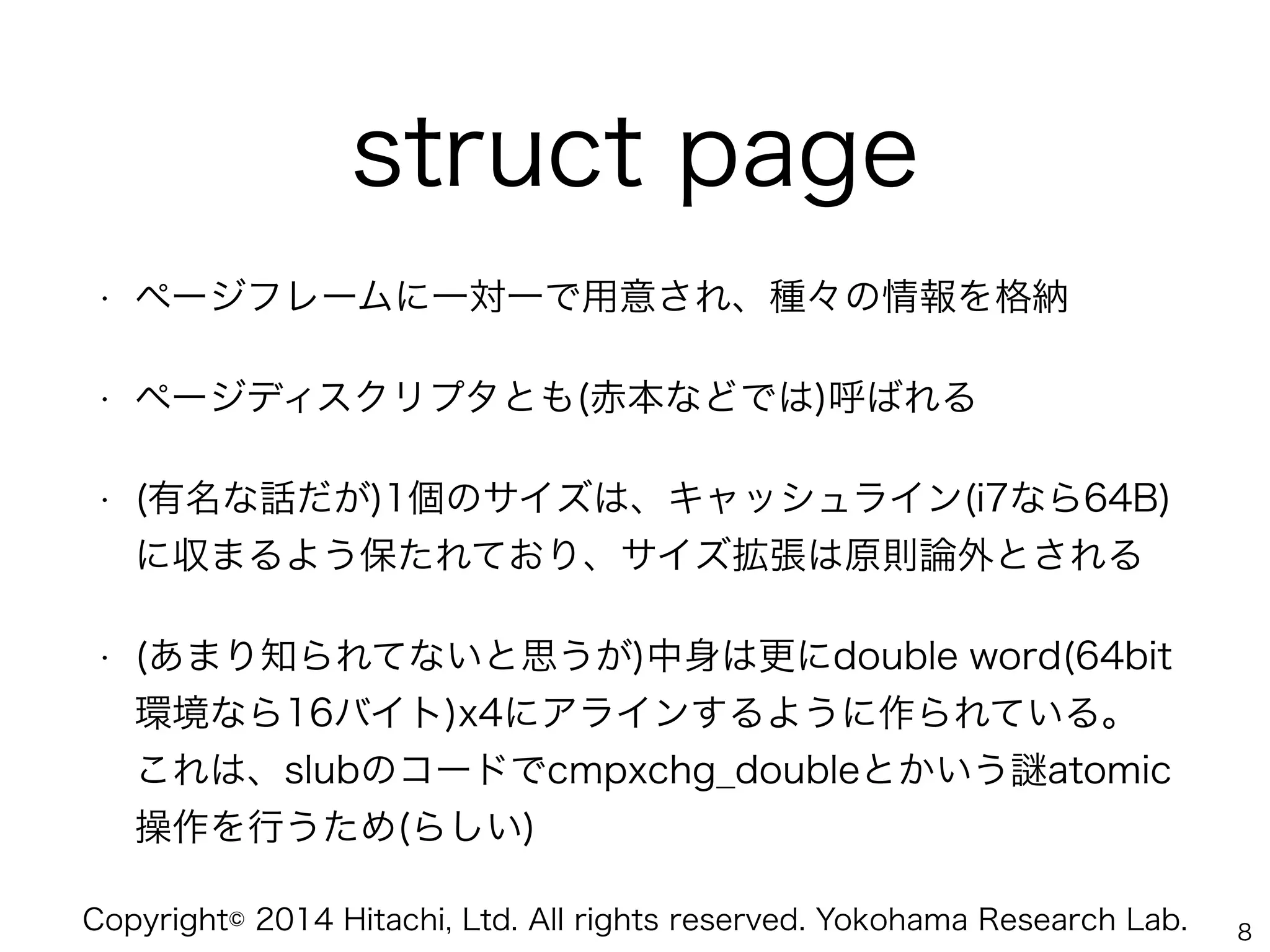 Copyright© 2014 Hitachi, Ltd. All rights reserved. Yokohama Research Lab.
struct page
• ページフレームに一対一で用意され、種々の情報を格納
• ページディスクリプタとも(赤本などでは)呼ばれる
• (有名な話だが)1個のサイズは、キャッシュライン(i7なら64B)
に収まるよう保たれており、サイズ拡張は原則論外とされる
• (あまり知られてないと思うが)中身は更にdouble word(64bit
環境なら16バイト)x4にアラインするように作られている。 
これは、slubのコードでcmpxchg_doubleとかいう atomic
操作を行うため(らしい)
8
 