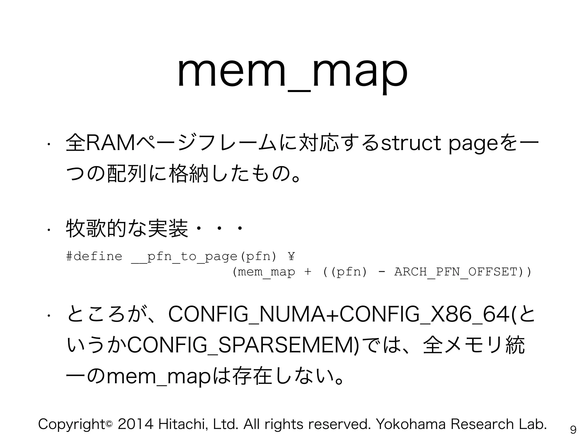 Copyright© 2014 Hitachi, Ltd. All rights reserved. Yokohama Research Lab.
mem_map
• 全RAMページフレームに対応するstruct pageを一
つの配列に格納したもの。
• 牧歌的な実装・・・ 
#define __pfn_to_page(pfn) ¥ 
(mem_map + ((pfn) - ARCH_PFN_OFFSET))
• ところが、CONFIG_NUMA+CONFIG_X86_64(と
いうかCONFIG_SPARSEMEM)では、全メモリ統
一のmem_mapは存在しない。
9
 