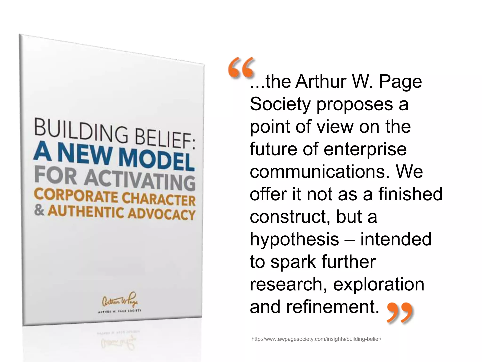 ...the Arthur W. Page
Society proposes a
point of view on the
future of enterprise
communications. We
offer it not as a finished
construct, but a
hypothesis – intended
to spark further
research, exploration
and refinement.
http://www.awpagesociety.com/insights/building-belief/
 
