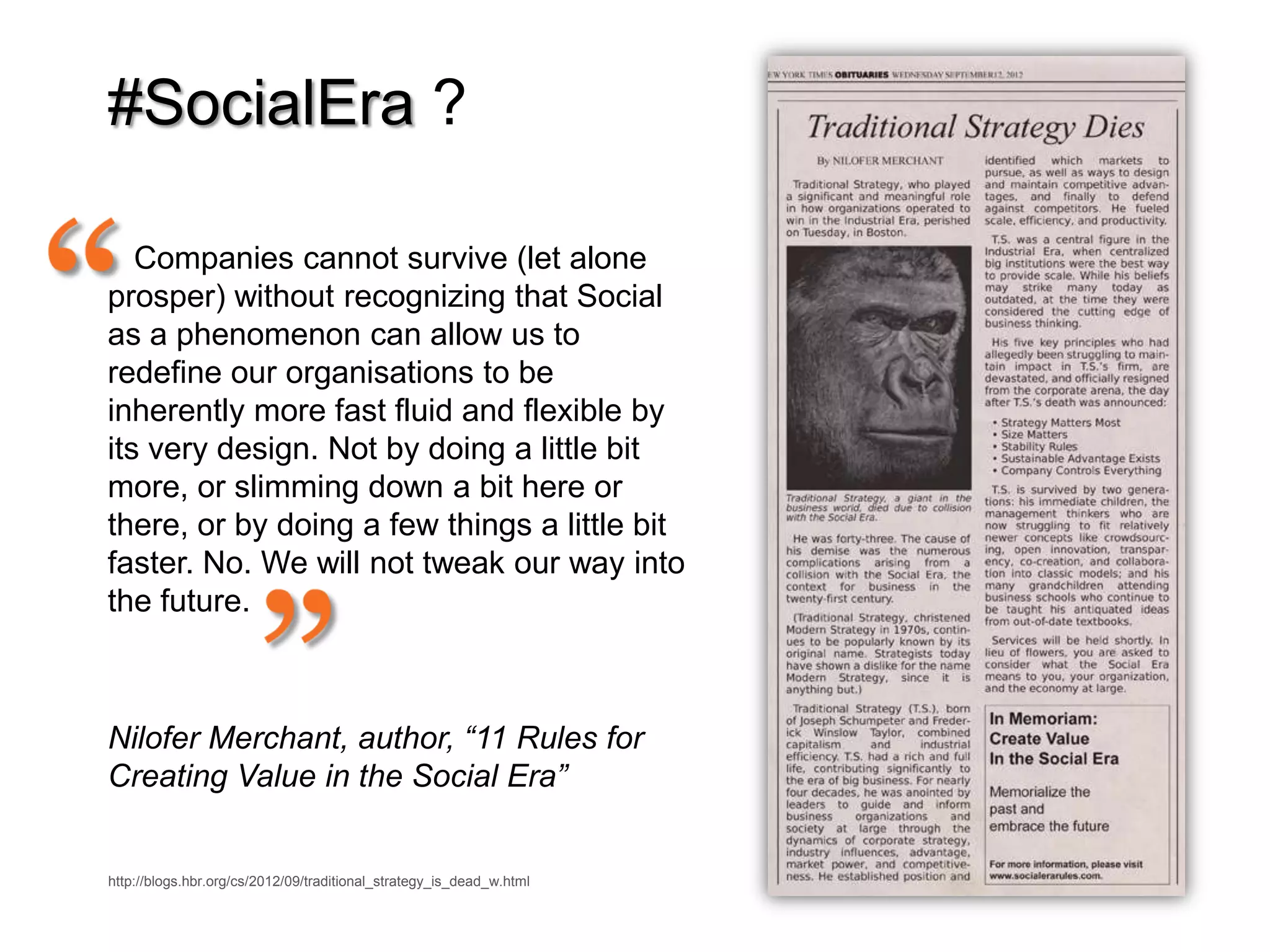 #SocialEra ?

   Companies cannot survive (let alone
prosper) without recognizing that Social
as a phenomenon can allow us to
redefine our organisations to be
inherently more fast fluid and flexible by
its very design. Not by doing a little bit
more, or slimming down a bit here or
there, or by doing a few things a little bit
faster. No. We will not tweak our way into
the future.



Nilofer Merchant, author, “11 Rules for
Creating Value in the Social Era”


http://blogs.hbr.org/cs/2012/09/traditional_strategy_is_dead_w.html
 