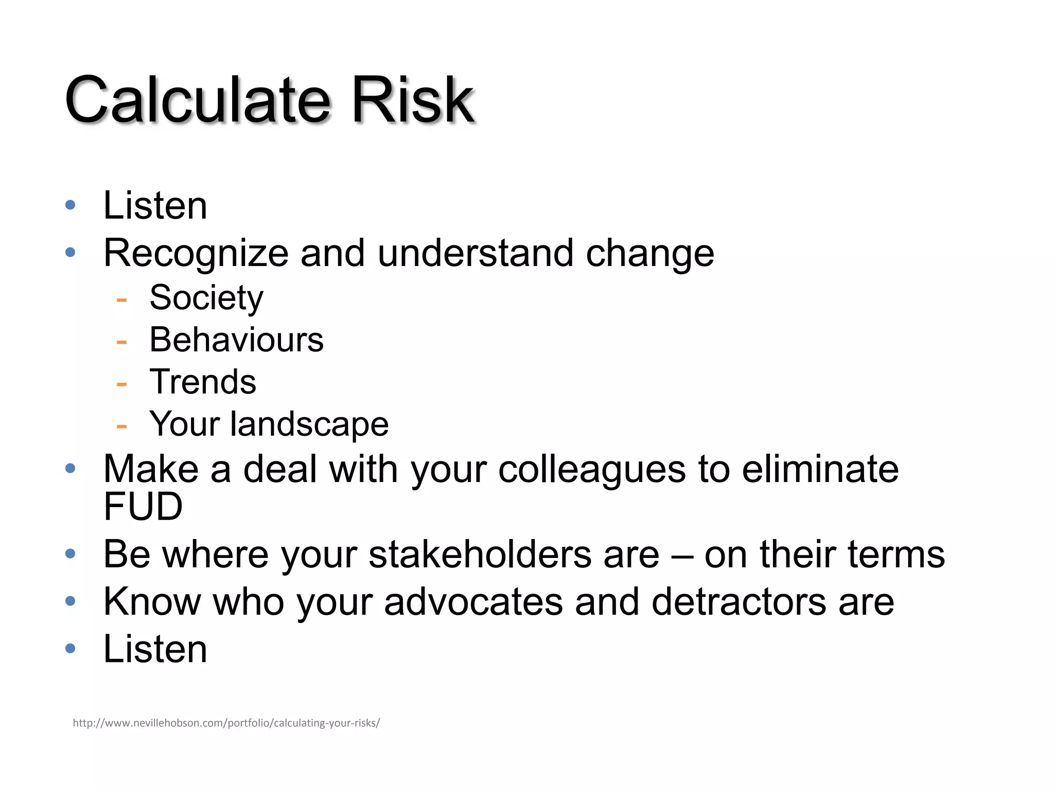 Calculate Risk
• Listen
• Recognize and understand change
        -      Society
        -      Behaviours
        -      Trends
        -      Your landscape
• Make a deal with your colleagues to eliminate
  FUD
• Be where your stakeholders are – on their terms
• Know who your advocates and detractors are
• Listen
http://www.nevillehobson.com/portfolio/calculating-your-risks/
 