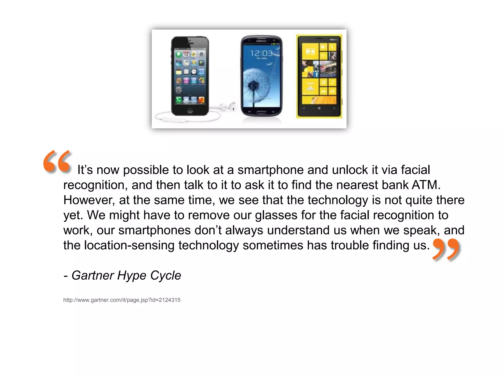 It‟s now possible to look at a smartphone and unlock it via facial
recognition, and then talk to it to ask it to find the nearest bank ATM.
However, at the same time, we see that the technology is not quite there
yet. We might have to remove our glasses for the facial recognition to
work, our smartphones don‟t always understand us when we speak, and
the location-sensing technology sometimes has trouble finding us.

- Gartner Hype Cyclee on Emerging Technologies, July 2012
http://www.gartner.com/it/page.jsp?id=2124315
 