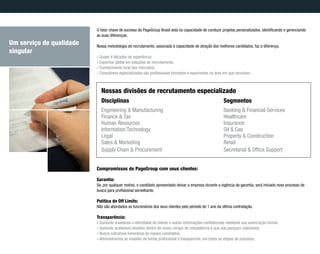 Disciplinas
Engineering & Manufacturing
Finance & Tax
Human Resources
Information Technology
Legal
Sales & Marketing
Supply Chain & Procurement
Segmentos
Banking & Financial Services
Healthcare
Insurance
Oil & Gas
Property & Construction
Retail
Secretarial & Office Support
Nossas divisões de recrutamento especializado
O fator chave de sucesso do PageGroup Brasil está na capacidade de conduzir projetos personalizados, identificando e gerenciando
as suas diferenças.
Nossa metodologia de recrutamento, associada à capacidade de atração dos melhores candidatos, faz a diferença.
» Quase 4 décadas de experiência;
» Expertise global em soluções de recrutamento;
» Conhecimento local dos mercados;
» Consultores especializados são profissionais formados e experientes na área em que recrutam.
Compromissos do PageGroup com seus clientes:
Garantia:
Se, por qualquer motivo, o candidato apresentado deixar a empresa durante a vigência da garantia, será iniciado novo processo de
busca para profissional semelhante.
Política de Off Limits:
Não são abordados os funcionários dos seus clientes pelo período de 1 ano da última contratação.
Transparência:
» Somente revelamos a identidade do cliente e outras informações confidenciais mediante sua autorização formal.
» Somente aceitamos missões dentro de nosso campo de competência e que nos pareçam realizáveis.
» Nunca cobramos honorários de nossos candidatos.
» Administramos as missões de forma profissional e transparente, em todas as etapas do processo.
Um serviço de qualidade
singular
 
