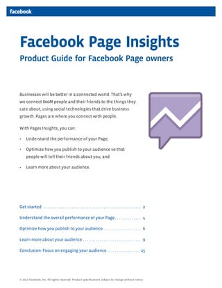 Facebook Page Insights
Product Guide for Facebook Page owners


Businesses will be better in a connected world. That’s why
we connect 800M people and their friends to the things they
care about, using social technologies that drive business
growth. Pages are where you connect with people.

With Pages Insights, you can:

      Understand the performance of your Page;

      Optimize how you publish to your audience so that
      people will tell their friends about you; and

      Learn more about your audience.




Get started . . . . . . . . . . . . . . . . . . . . . . . . . . . . . . . . . . . . . . . . . . . . . . . . . . . . 2

Understand the overall performance of your Page . . . . . . . . . . . . . . 4

Optimize how you publish to your audience . . . . . . . . . . . . . . . . . . . . 6

Learn more about your audience . . . . . . . . . . . . . . . . . . . . . . . . . . . . . . . 9

Conclusion: Focus on engaging your audience . . . . . . . . . . . . . . . . . 15




© 2011 Facebook, Inc. All rights reserved. Product speciﬁcations subject to change without notice.
 