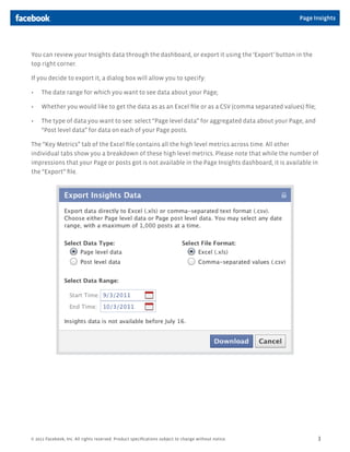 © 2011 Facebook, Inc. All rights reserved. Product speciﬁcations subject to change without notice. 3
Page Insights
You can review your Insights data through the dashboard, or export it using the ‘Export’ button in the
top right corner.
If you decide to export it, a dialog box will allow you to specify:
The date range for which you want to see data about your Page;
Whether you would like to get the data as as an Excel ﬁle or as a CSV (comma separated values) ﬁle;
The type of data you want to see: select “Page level data” for aggregated data about your Page, and
“Post level data” for data on each of your Page posts.
The “Key Metrics” tab of the Excel ﬁle contains all the high level metrics across time. All other
individual tabs show you a breakdown of these high level metrics. Please note that while the number of
impressions that your Page or posts got is not available in the Page Insights dashboard, it is available in
the “Export” ﬁle.
 