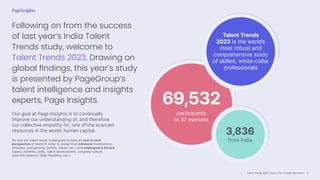 Talent Trends 2023 | India | The Invisible Revolution
69,532
participants
in 37 markets
Talent Trends
2023 is the world’s
most robust and
comprehensive study
of skilled, white-collar
professionals
3,836
from India
Following on from the success
of last year’s India Talent
Trends study, welcome to
Talent Trends 2023. Drawing on
global findings, this year’s study
is presented by PageGroup’s
talent intelligence and insights
experts, Page Insights.
Our goal at Page Insights is to continually
improve our understanding of, and therefore
our collective empathy for, one of the scarcest
resources in the world: human capital.
It’s why our talent study is designed to have an end-to-end
perspective of talent in order to reveal their mindsets (motivations,
attitudes, perceptions, beliefs, values, etc.) and employment drivers
(salary, benefits, skills, talent development, company culture,
work-life balance, DE&I, flexibility, etc.).
4
 