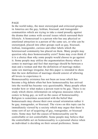 PAGE
In the world today, the most stereotyped and criticized groups
in America are the gay, lesbian, bisexual, and transgender
communities which are trying to take a stand proudly against
the drama that comes with several issues which surround their
lifestyle. A homosexual is a person who has any physical or
emotional attraction to a person of the same sex, or who can be
stereotyped, placed into other groups such as gay, bisexual,
lesbian, transgender, curious and other labels which the
heterosexual community has placed on them. Many people may
question why does homosexuality exist? Some may even think if
it is a choice than why some people would choose to go against
it. Some people may utilize the argumentation theory when it
comes to marriage and feel that marriage should be between a
man and a woman and that the definition of marriage makes
same sex marriage irregular, but this paper is intended to show
that the new definition of marriage should consist of allowing
all lovers to experience it.
Homosexuality existence has not been an issue which has
become a big debate often but how homosexuality has arrived
into the world has become very questionable. Many people often
wonder how or what makes a person want to be gay. There is no
study which shows information on religious measures when it
comes to being gay, as well as the cause of homosexuality.
Religion is sometimes associated with the belief that
homosexuals may choose their own sexual orientation rather it
be gay, transgender, or bisexual. The views on this topic can be
immediately viewed by a society which may argue that there is
some sort of act of acquiring of gay, transgender, or bisexual
traits. Some may feel the causes of homosexuality can be
controllable or not controllable. Some people may believe that
the controllable act on homosexuality is a personal choice when
an individual is deciding on their sexual preference. Some
 