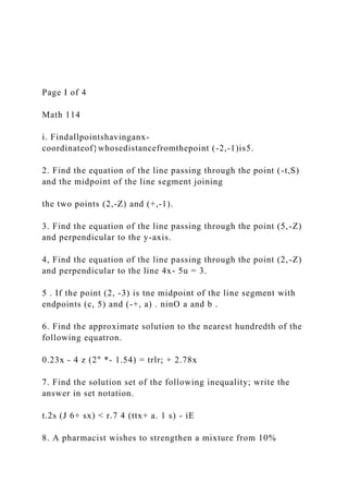 Page I of 4
Math 114
i. Findallpointshavinganx-
coordinateof}whosedistancefromthepoint (-2,-1)is5.
2. Find the equation of the line passing through the point (-t,S)
and the midpoint of the line segment joining
the two points (2,-Z) and (+,-1).
3. Find the equation of the line passing through the point (5,-Z)
and perpendicular to the y-axis.
4, Find the equation of the line passing through the point (2,-Z)
and perpendicular to the line 4x- 5u = 3.
5 . If the point (2, -3) is tne midpoint of the line segment with
endpoints (c, 5) and (-+, a) . ninO a and b .
6. Find the approximate solution to the nearest hundredth of the
following equatron.
0.23x - 4 z (2" *- 1.54) = trlr; + 2.78x
7. Find the solution set of the following inequality; write the
answer in set notation.
t.2s (J 6+ sx) < r.7 4 (ttx+ a. 1 s) - iE
8. A pharmacist wishes to strengthen a mixture from 10%
 