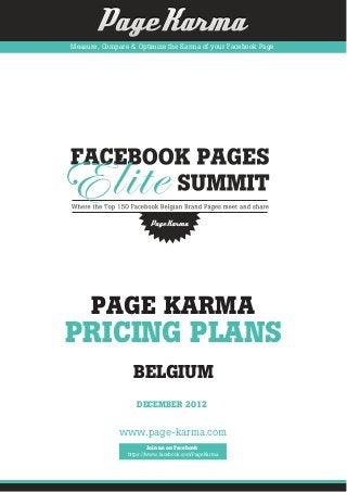 Measure, Compare & Optimize the Karma of your Facebook Page




     PAGE KARMA
PRICING PLANS
                  BELGIUM
                   DECEMBER 2012


             www.page-karma.com
                        Join us on Facebook
                https://www.facebook.com/PageKarma
 
