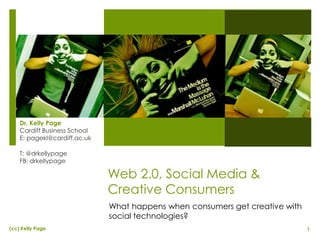 1(cc) Kelly Page
Web 2.0, Social Media &
Creative Consumers
Dr. Kelly Page
Cardiff Business School
E: pagekl@cardiff.ac.uk
T: @drkellypage
FB: drkellypage
What happens when consumers get creative with
social technologies?
 