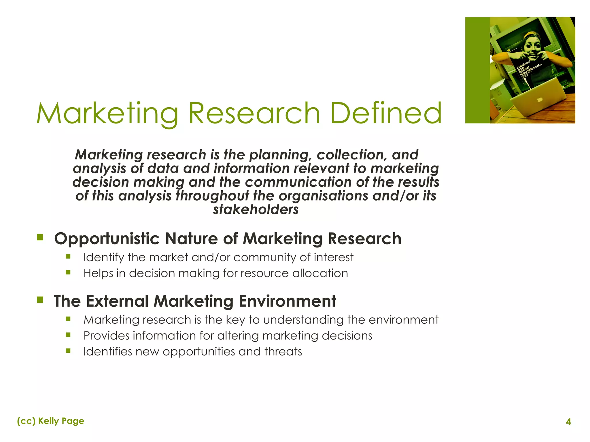 Marketing research is the planning, collection, and analysis of data and information relevant to marketing decision making and the communication of the results of this analysis throughout the organisations and/or its stakeholders Opportunistic Nature of Marketing Research Identify the market and/or community of interest Helps in decision making for resource allocation The External Marketing Environment Marketing research is the key to understanding the environment Provides information for altering marketing decisions Identifies new opportunities and threats Marketing Research Defined 