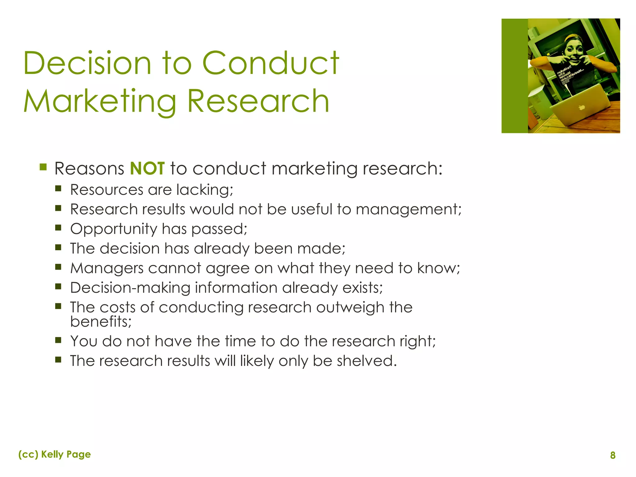 Decision to Conduct Marketing Research Reasons  NOT  to conduct marketing research: Resources are lacking; Research results would not be useful to management; Opportunity has passed; The decision has already been made; Managers cannot agree on what they need to know; Decision-making information already exists; The costs of conducting research outweigh the benefits; You do not have the time to do the research right; The research results will likely only be shelved. 