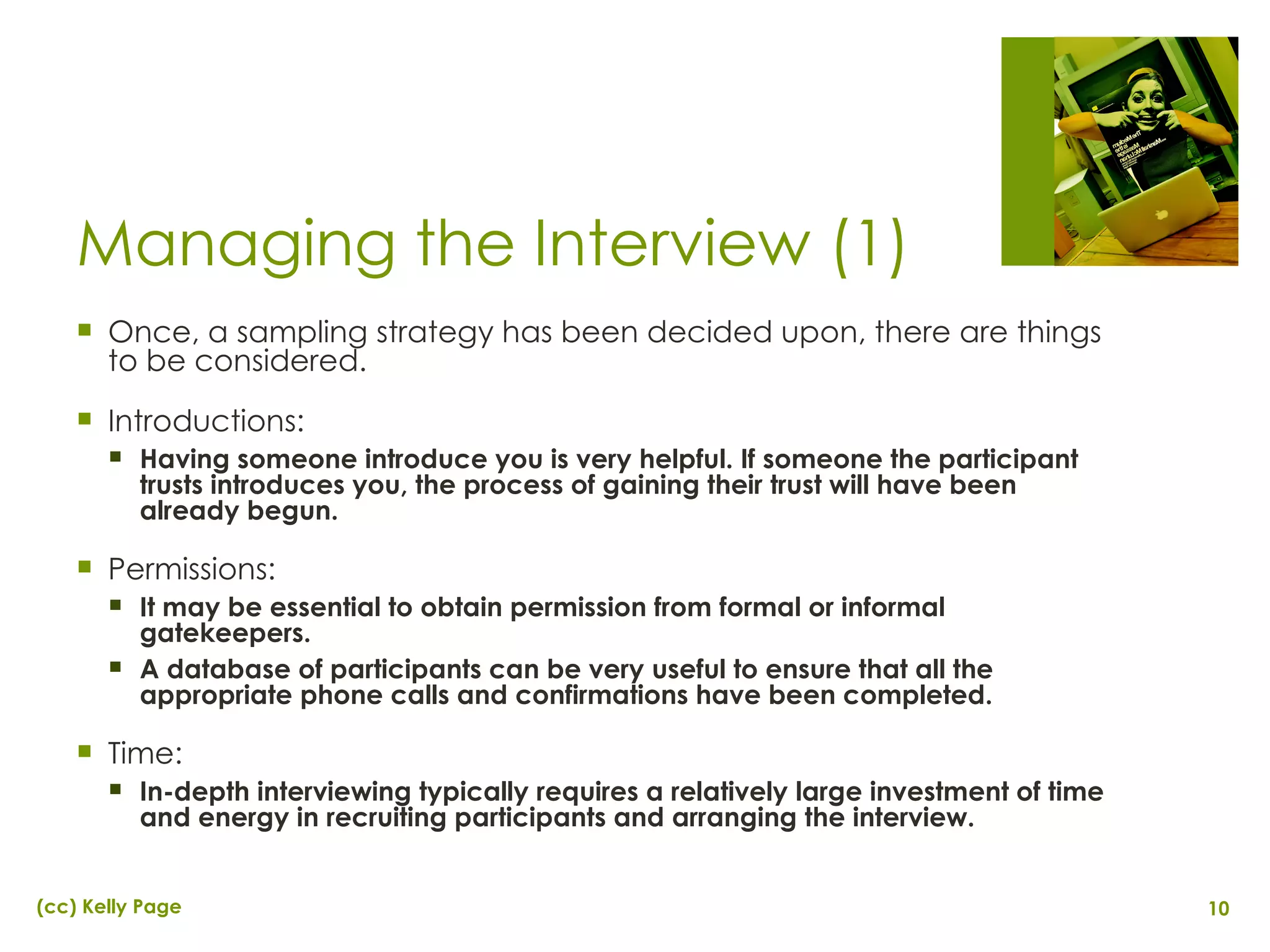 Managing the Interview (1) Once, a sampling strategy has been decided upon, there are things to be considered. Introductions:  Having someone introduce you is very helpful. If someone the participant trusts introduces you, the process of gaining their trust will have been already begun. Permissions:  It may be essential to obtain permission from formal or informal gatekeepers.  A database of participants can be very useful to ensure that all the appropriate phone calls and confirmations have been completed. Time: In-depth interviewing typically requires a relatively large investment of time and energy in recruiting participants and arranging the interview. 