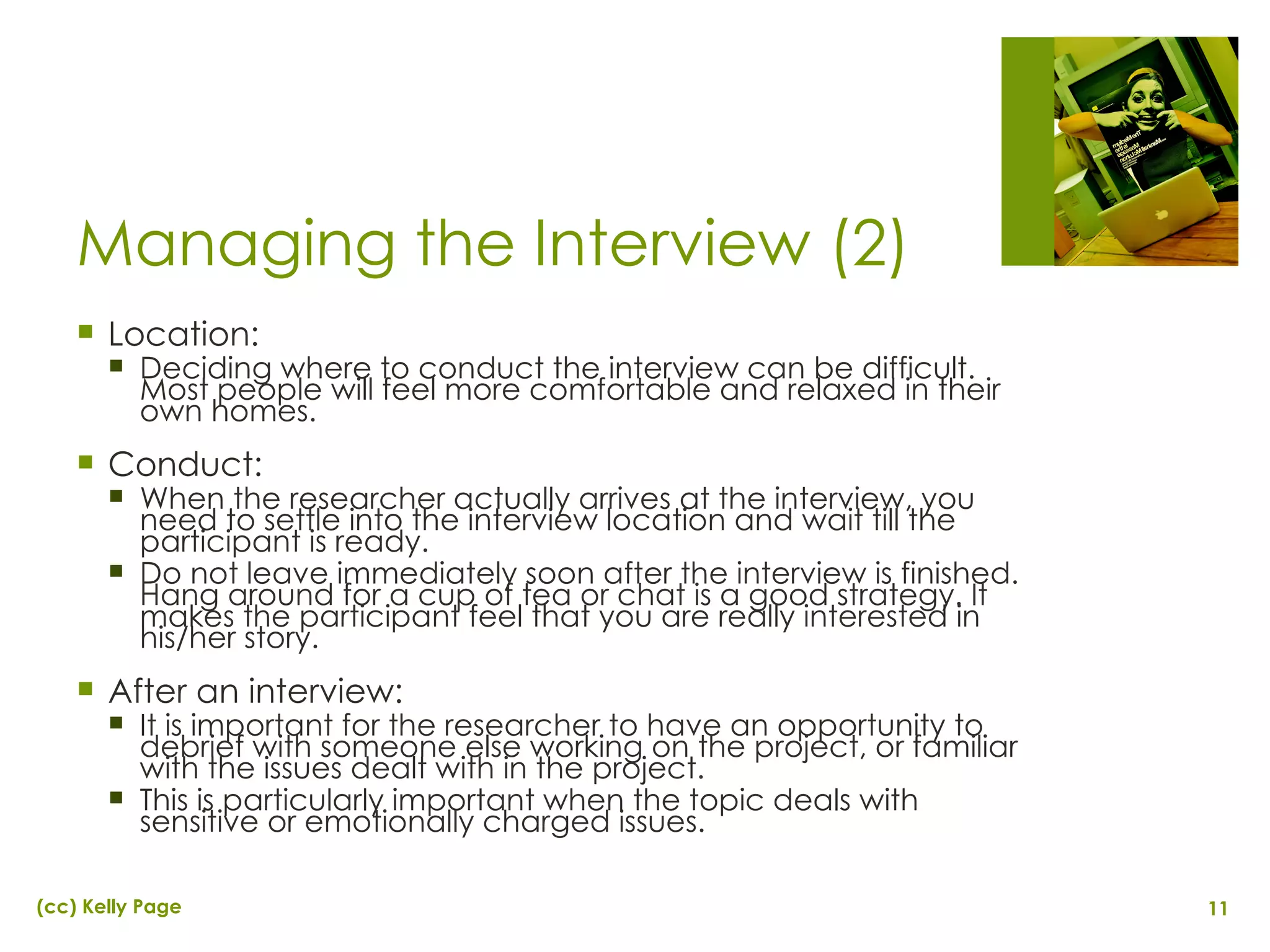 Managing the Interview (2) Location: Deciding where to conduct the interview can be difficult. Most people will feel more comfortable and relaxed in their own homes. Conduct: When the researcher actually arrives at the interview, you need to settle into the interview location and wait till the participant is ready. Do not leave immediately soon after the interview is finished. Hang around for a cup of tea or chat is a good strategy. It makes the participant feel that you are really interested in his/her story. After an interview:  It is important for the researcher to have an opportunity to debrief with someone else working on the project, or familiar with the issues dealt with in the project. This is particularly important when the topic deals with sensitive or emotionally charged issues.  
