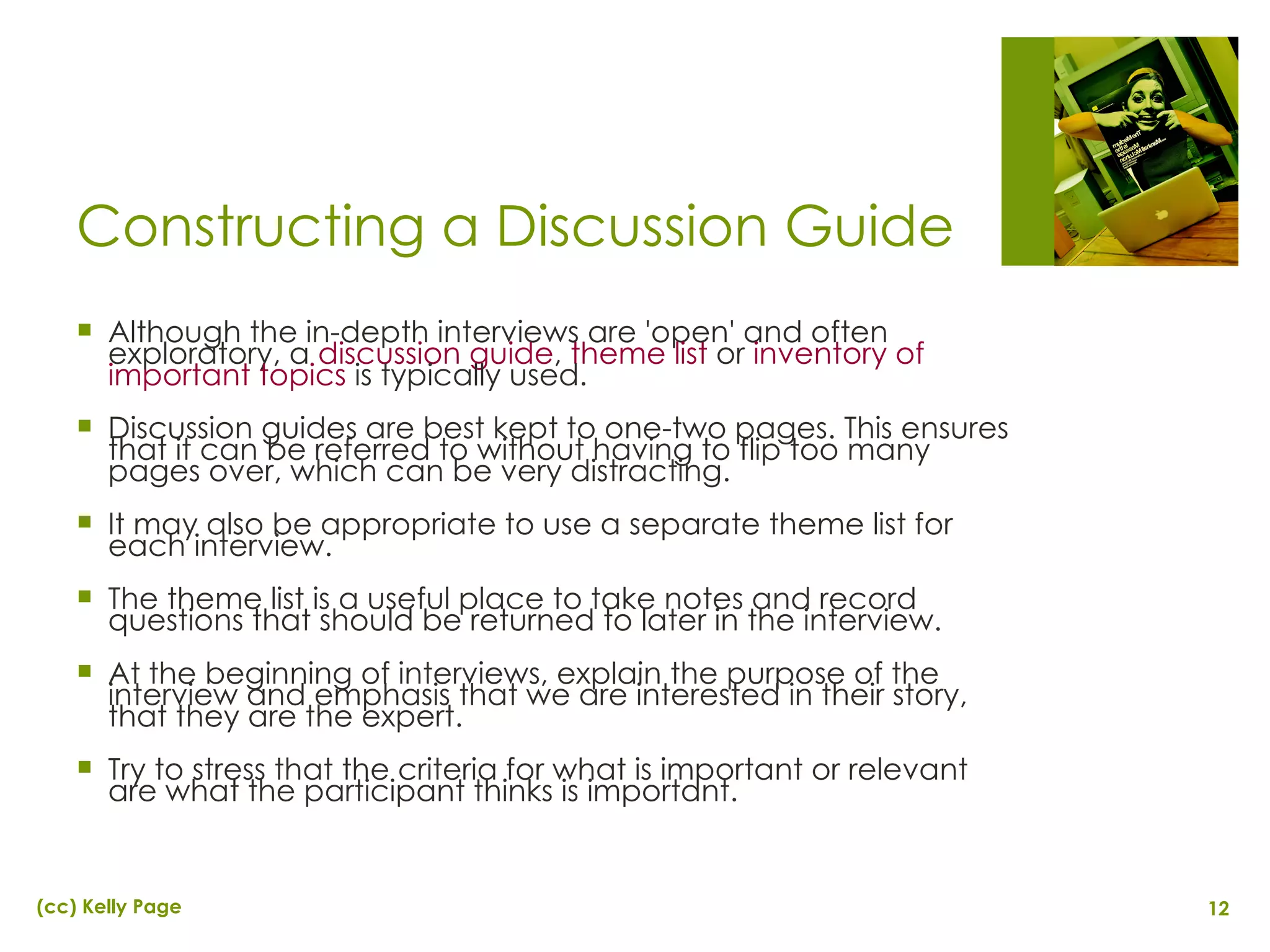 Constructing a Discussion Guide Although the in-depth interviews are 'open' and often exploratory, a  discussion guide ,  theme list  or  inventory of important topics  is typically used. Discussion guides are best kept to one-two pages. This ensures that it can be referred to without having to flip too many pages over, which can be very distracting. It may also be appropriate to use a separate theme list for each interview. The theme list is a useful place to take notes and record questions that should be returned to later in the interview. At the beginning of interviews, explain the purpose of the interview and emphasis that we are interested in their story, that they are the expert. Try to stress that the criteria for what is important or relevant are what the participant thinks is important. 
