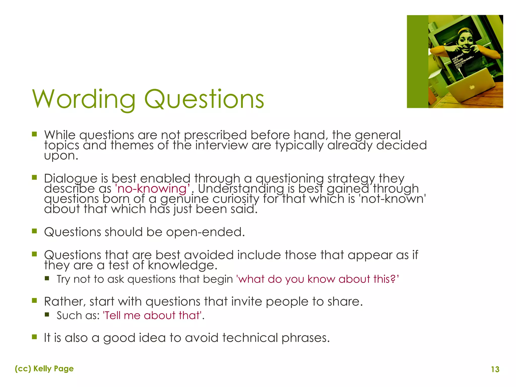 Wording Questions While questions are not prescribed before hand, the general topics and themes of the interview are typically already decided upon. Dialogue is best enabled through a questioning strategy they describe as  'no-knowing’ . Understanding is best gained through questions born of a genuine curiosity for that which is 'not-known' about that which has just been said. Questions should be open-ended. Questions that are best avoided include those that appear as if they are a test of knowledge.  Try not to ask questions that begin  'what do you know about this?’ Rather, start with questions that invite people to share.  Such as:  'Tell me about that' .  It is also a good idea to avoid technical phrases. 