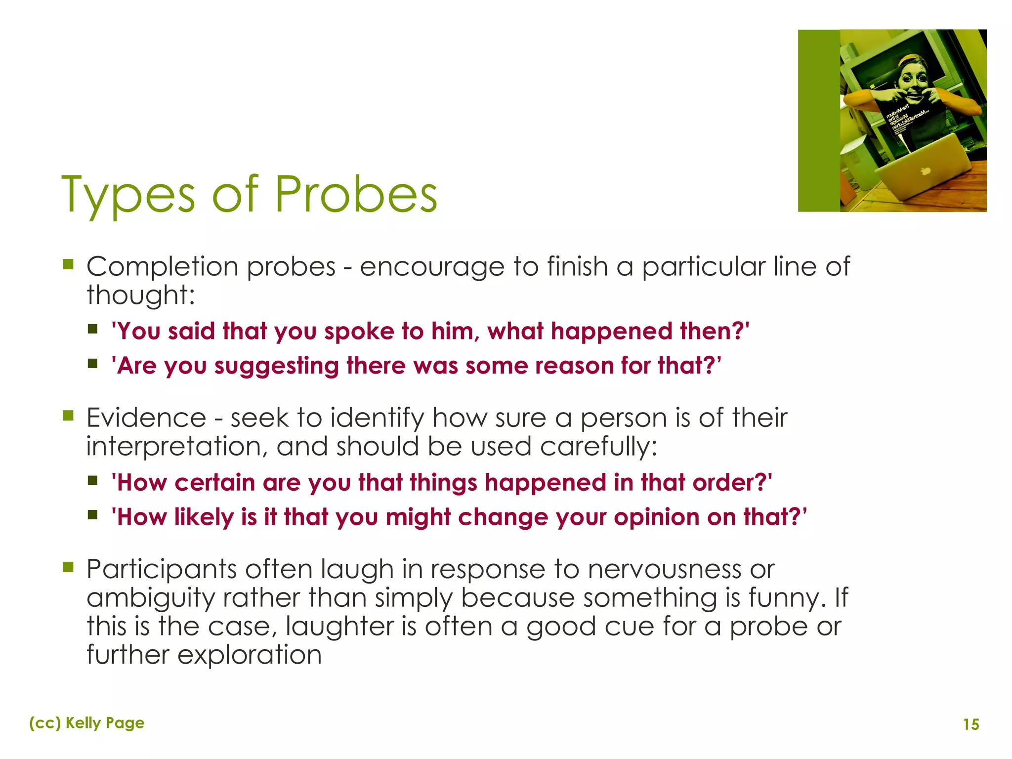 Types of Probes Completion probes - encourage to finish a particular line of thought: 'You said that you spoke to him, what happened then?' 'Are you suggesting there was some reason for that?’ Evidence - seek to identify how sure a person is of their interpretation, and should be used carefully: 'How certain are you that things happened in that order?' 'How likely is it that you might change your opinion on that?’ Participants often laugh in response to nervousness or ambiguity rather than simply because something is funny. If this is the case, laughter is often a good cue for a probe or further exploration 