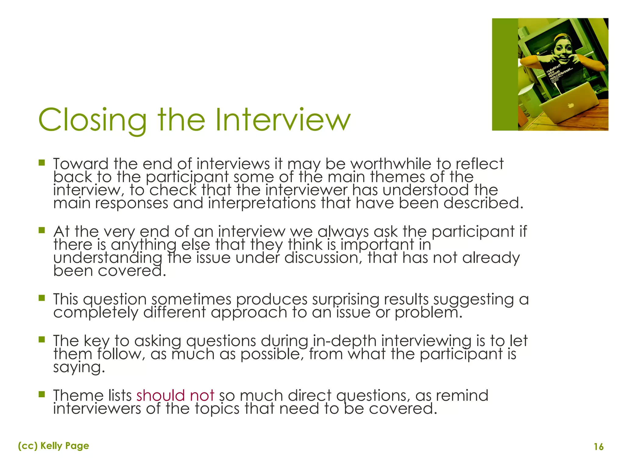 Closing the Interview Toward the end of interviews it may be worthwhile to reflect back to the participant some of the main themes of the interview, to check that the interviewer has understood the main responses and interpretations that have been described. At the very end of an interview we always ask the participant if there is anything else that they think is important in understanding the issue under discussion, that has not already been covered. This question sometimes produces surprising results suggesting a completely different approach to an issue or problem. The key to asking questions during in-depth interviewing is to let them follow, as much as possible, from what the participant is saying. Theme lists  should not  so much direct questions, as remind interviewers of the topics that need to be covered. 