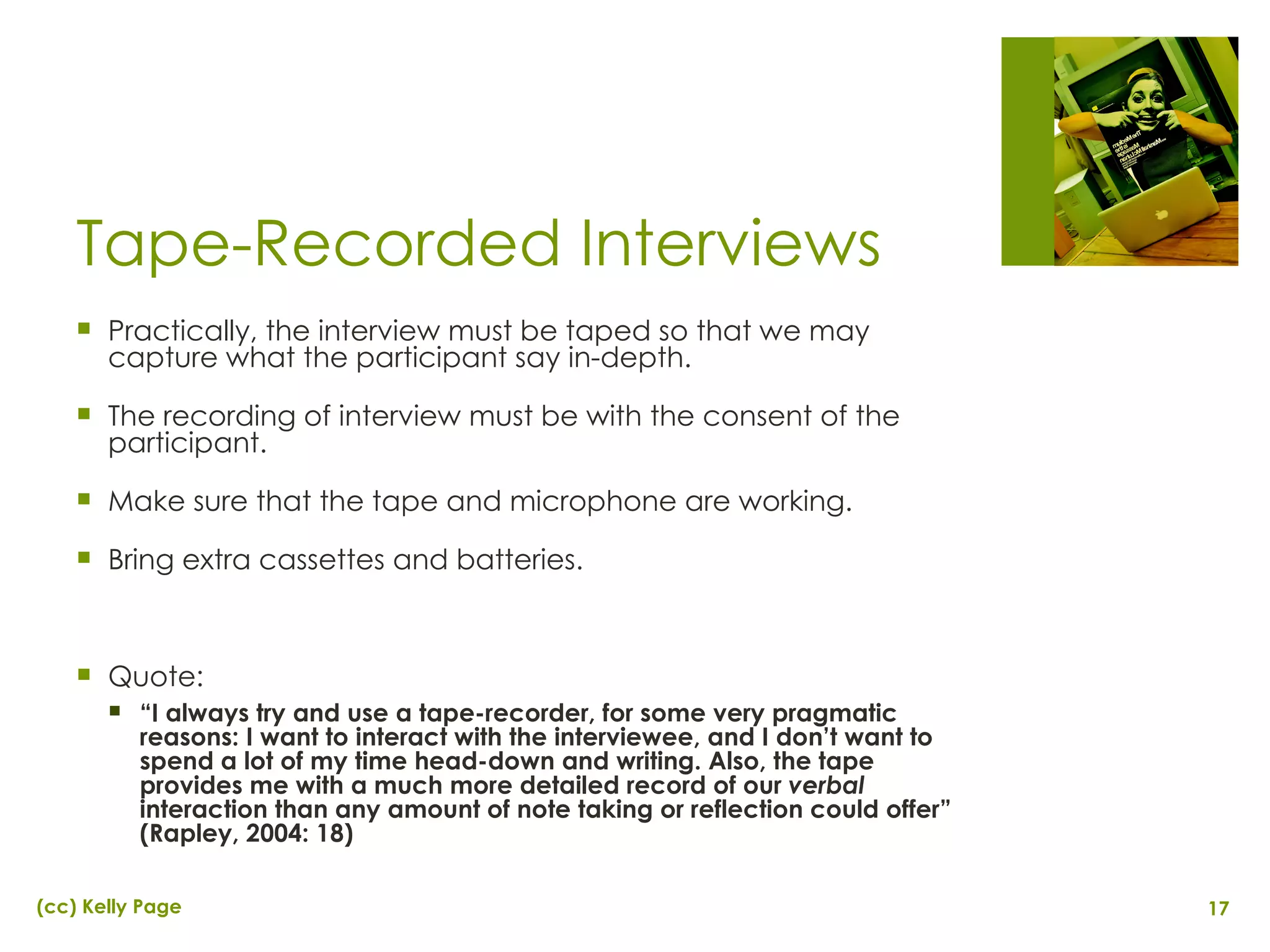 Tape-Recorded Interviews Practically, the interview must be taped so that we may capture what the participant say in-depth. The recording of interview must be with the consent of the participant. Make sure that the tape and microphone are working. Bring extra cassettes and batteries. Quote:  “ I always try and use a tape-recorder, for some very pragmatic reasons: I want to interact with the interviewee, and I don’t want to spend a lot of my time head-down and writing. Also, the tape provides me with a much more detailed record of our  verbal  interaction than any amount of note taking or reflection could offer” (Rapley, 2004: 18) 