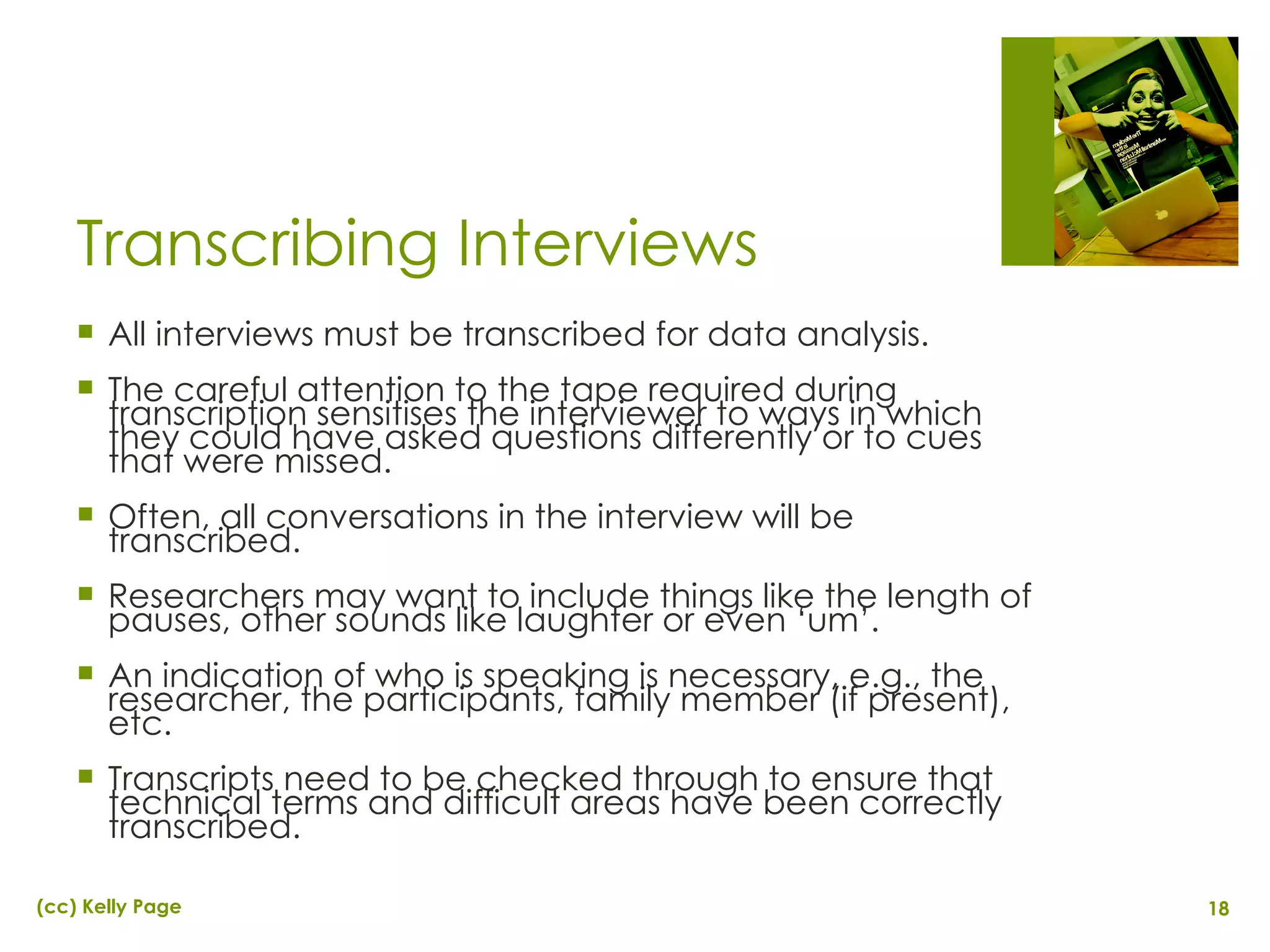 Transcribing Interviews All interviews must be transcribed for data analysis. The careful attention to the tape required during transcription sensitises the interviewer to ways in which they could have asked questions differently or to cues that were missed. Often, all conversations in the interview will be transcribed. Researchers may want to include things like the length of pauses, other sounds like laughter or even ‘um’. An indication of who is speaking is necessary, e.g., the researcher, the participants, family member (if present), etc. Transcripts need to be checked through to ensure that technical terms and difficult areas have been correctly transcribed. 