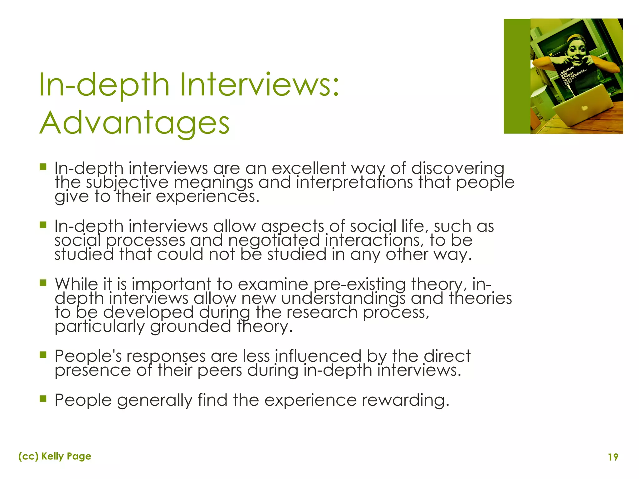 In-depth Interviews: Advantages In-depth interviews are an excellent way of discovering the subjective meanings and interpretations that people give to their experiences. In-depth interviews allow aspects of social life, such as social processes and negotiated interactions, to be studied that could not be studied in any other way.  While it is important to examine pre-existing theory, in-depth interviews allow new understandings and theories to be developed during the research process, particularly grounded theory. People's responses are less influenced by the direct presence of their peers during in-depth interviews. People generally find the experience rewarding. 