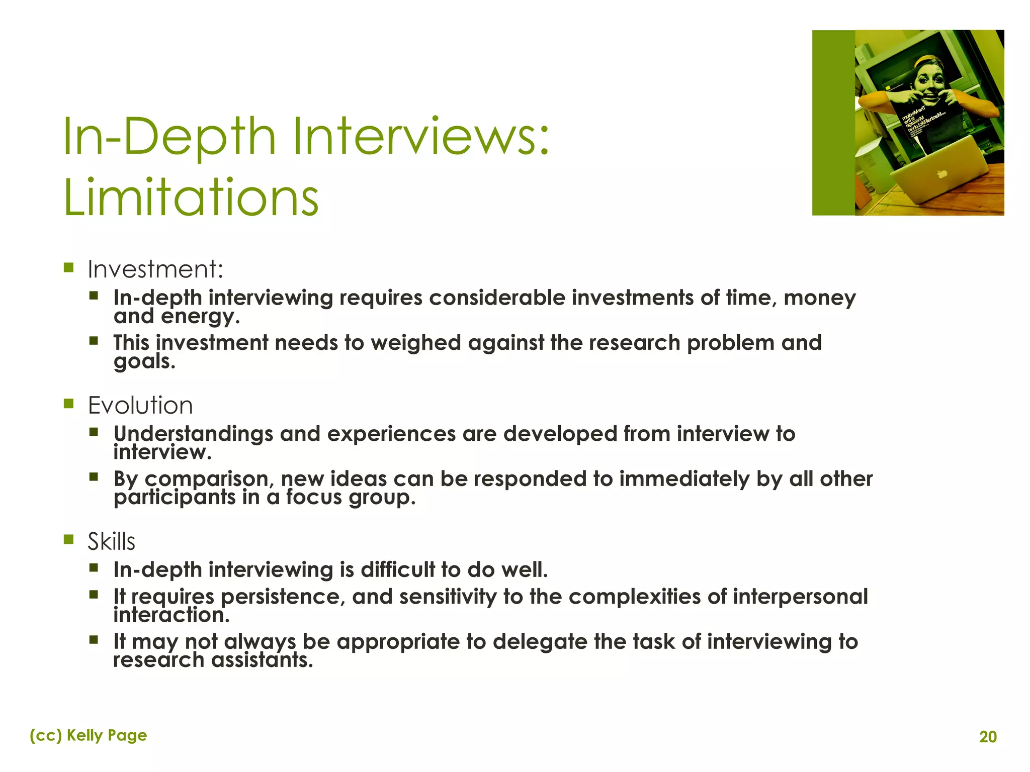 In-Depth Interviews: Limitations Investment:  In-depth interviewing requires considerable investments of time, money and energy. This investment needs to weighed against the research problem and goals. Evolution Understandings and experiences are developed from interview to interview. By comparison, new ideas can be responded to immediately by all other participants in a focus group. Skills In-depth interviewing is difficult to do well. It requires persistence, and sensitivity to the complexities of interpersonal interaction. It may not always be appropriate to delegate the task of interviewing to research assistants. 