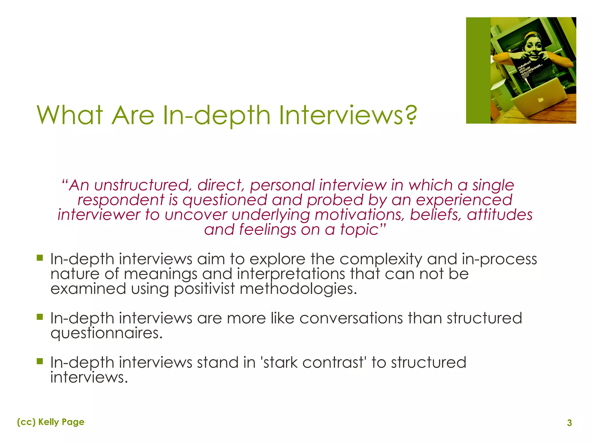 What Are In-depth Interviews? “ An unstructured, direct, personal interview in which a single respondent is questioned and probed by an experienced interviewer to uncover underlying motivations, beliefs, attitudes and feelings on a topic” In-depth interviews aim to explore the complexity and in-process nature of meanings and interpretations that can not be examined using positivist methodologies. In-depth interviews are more like conversations than structured questionnaires. In-depth interviews stand in 'stark contrast' to structured interviews. 