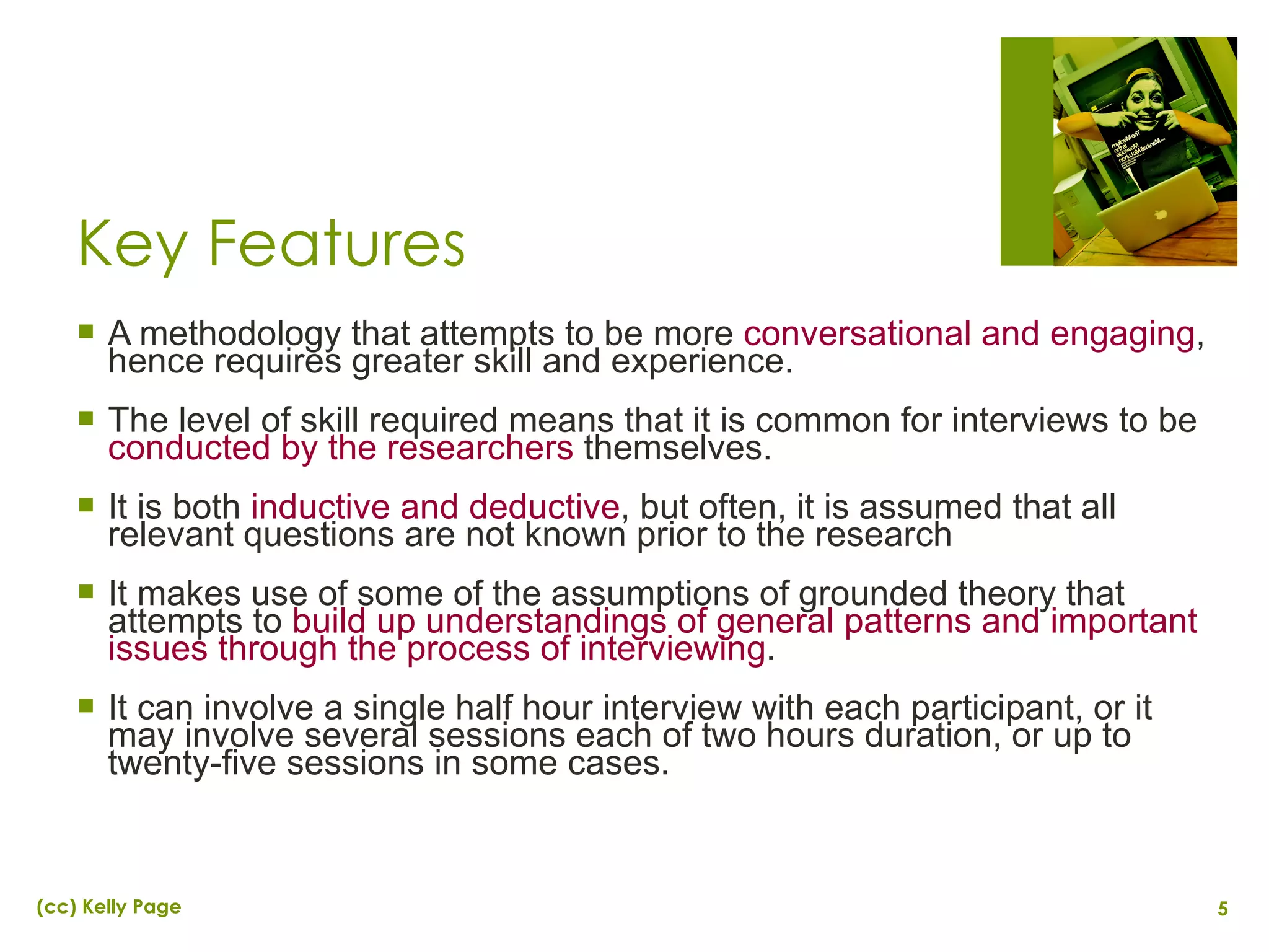 Key Features A methodology that attempts to be more  conversational and engaging , hence requires greater skill and experience. The level of skill required means that it is common for interviews to be  conducted by the researchers  themselves. It is both  inductive and deductive , but often, it is assumed that all relevant questions are not known prior to the research It makes use of some of the assumptions of grounded theory that attempts to  build up understandings of general patterns and important issues through the process of interviewing . It can involve a single half hour interview with each participant, or it may involve several sessions each of two hours duration, or up to twenty-five sessions in some cases. 
