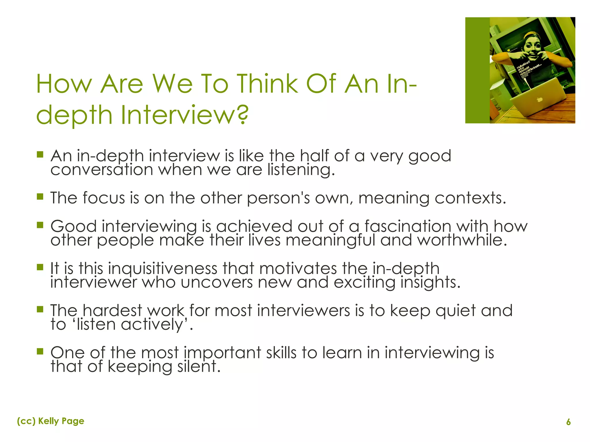 How Are We To Think Of An In-depth Interview? An in-depth interview is like the half of a very good conversation when we are listening. The focus is on the other person's own, meaning contexts. Good interviewing is achieved out of a fascination with how other people make their lives meaningful and worthwhile. It is this inquisitiveness that motivates the in-depth interviewer who uncovers new and exciting insights. The hardest work for most interviewers is to keep quiet and to ‘listen actively’. One of the most important skills to learn in interviewing is that of keeping silent. 