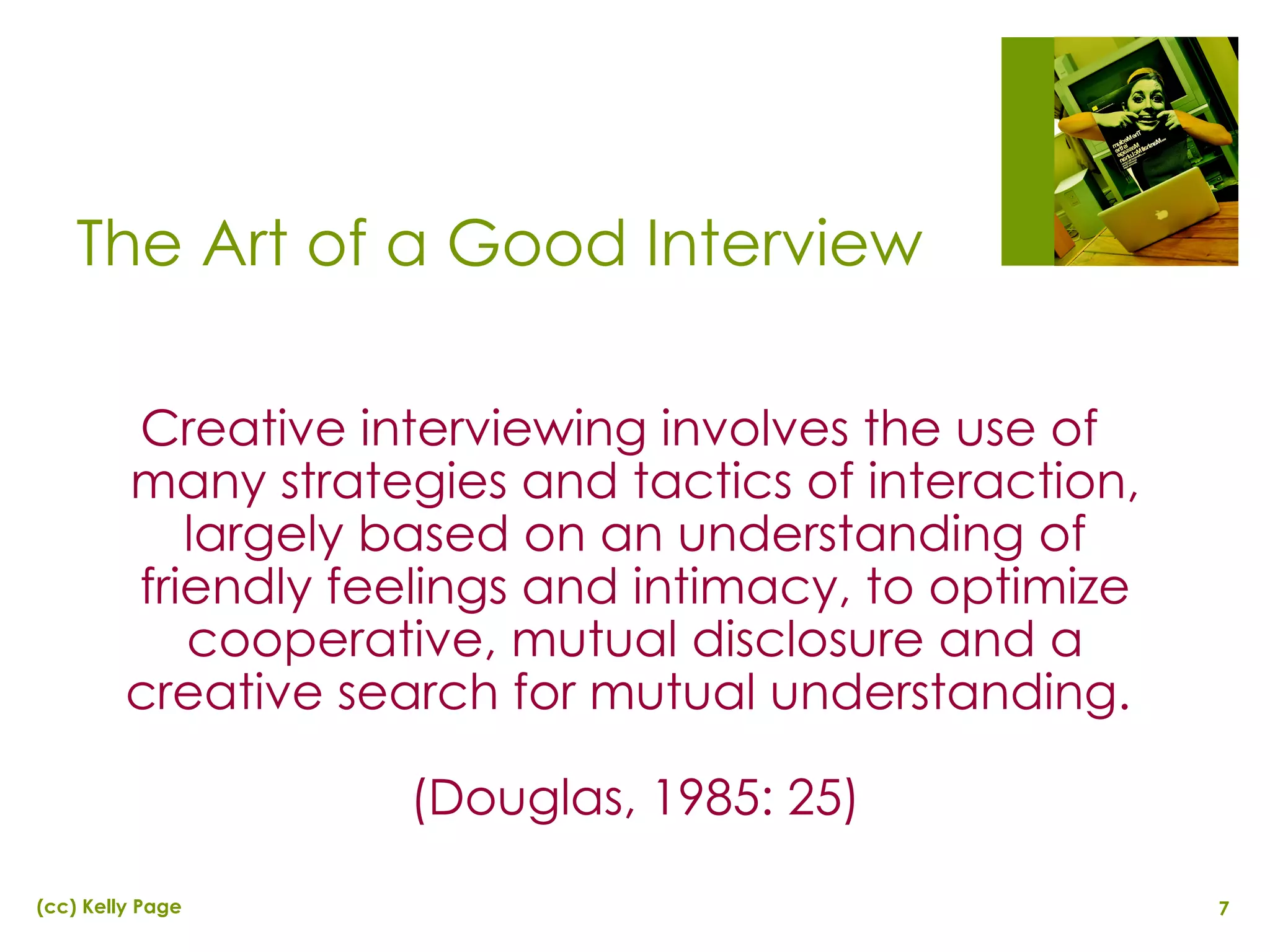 The Art of a Good Interview Creative interviewing involves the use of many strategies and tactics of interaction, largely based on an understanding of friendly feelings and intimacy, to optimize cooperative, mutual disclosure and a creative search for mutual understanding.  (Douglas, 1985: 25) 