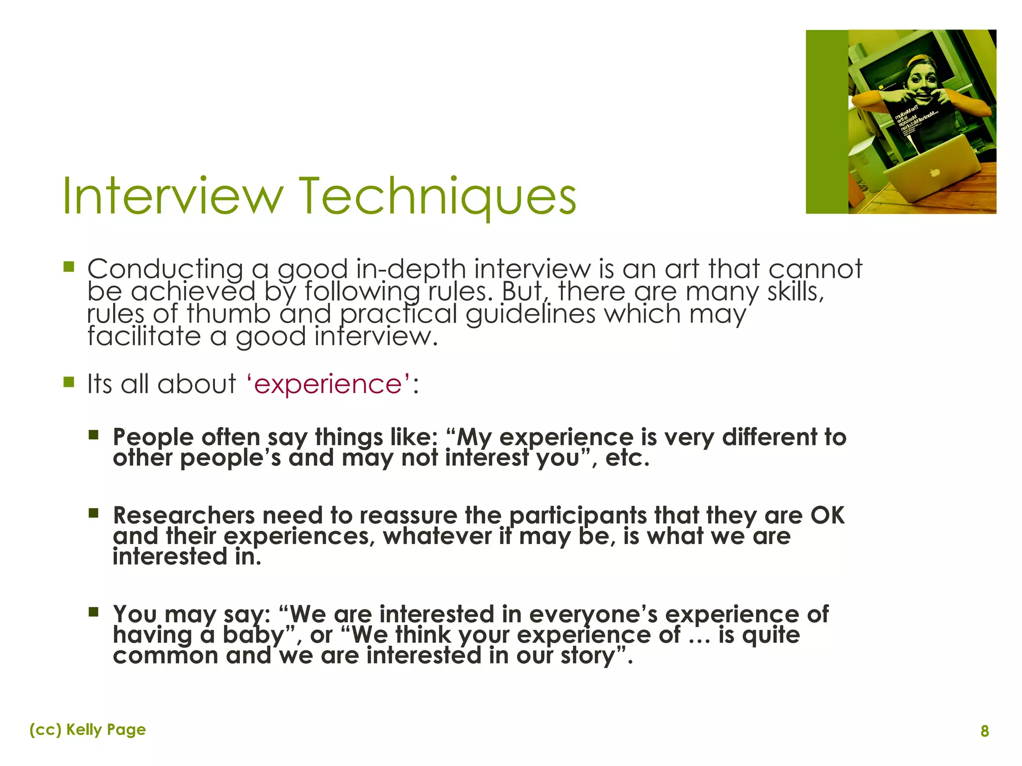 Interview Techniques Conducting a good in-depth interview is an art that cannot be achieved by following rules. But, there are many skills, rules of thumb and practical guidelines which may facilitate a good interview. Its all about  ‘experience’ : People often say things like: “My experience is very different to other people’s and may not interest you”, etc. Researchers need to reassure the participants that they are OK and their experiences, whatever it may be, is what we are interested in. You may say: “We are interested in everyone’s experience of having a baby”, or “We think your experience of … is quite common and we are interested in our story”. 